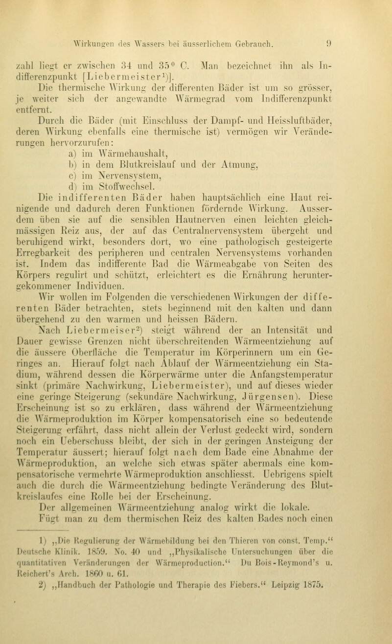 zalil liegt er zwischen 3-1: und 35° C. Man bezeichnet ihn als In- diflferenzpunkt [ L i e b e r m e i s t c r ^)]. Die thermische AVirkuni;; der differenten Bäder ist um so gTÖsser, je weiter sich der angewandte Wärmegrad vom liidifferenzpnnkt entfernt. Dm'ch die Bäder (mit Einschluss der Dampf- und Heissluftbäder, deren Wirkung ebenfalls eine thermische ist) vermögen wir Verände- rungen hervorzurufen: a) im Wärmehaushalt, b) in dem Blutkreislauf und der Atmung, c) im Nervensystem, d) im Stoffwechsel. Die indifferenten Bäder haben hauptsächlich eine Haut rei- nigende und dadurch deren Funktionen fördernde Wirkung. Ausser- dem üben sie auf die sensiblen Hautnerven einen leichten gleich- massigen Eeiz aus, der auf das Centralnervensystem übergeht und beruhigend wirkt, besonders dort, wo eine pathologisch gesteigerte Erregbarkeit des peripheren und centralen Nervensystems vorhanden ist. Indem das indifferente Bad die Wärmeabgabe von Seiten des Körpers regulirt und schützt, erleichtert es die Ernährung herunter- gekommener Individuen. Wir wollen im Folgenden die verschiedenen Wirkungen der diffe- renten Bäder betrachten, stets l)eginnend mit den kalten und dann übergehend zu den warmen und heissen Bädern. Nach Liebermeiser-) steigt während der an Intensität und Dauer gewisse Grenzen nicht überschreitenden Wärmeentziehung auf die äussere Oberfläche die Temperatur im Körperinnern um ein Ge- ringes an. Hierauf folgt nach Ablauf der AYärmeentziehung ein Sta- dium, während dessen die Körperwärme unter die Anfangstemperatur sinkt (primäre Nach^^^rkung•, Liebermeister), und auf dieses wieder eine geringe Steigerung (sekundäre Nachwirkung, Jürgensen). Diese Erscheinung ist so zu erklären, dass während der Wärmeentziehung die Wärmeproduktion im Körper kompensatorisch eine so bedeutende Steigerung- erfährt, dass nicht allein der Verlust gedeckt wird, sondern noch ein Ueberschuss bleibt, der sich in der geringen Ansteigung der Temperatur äussert; hierauf folgt nach dem Bade eine Abnahme der Wärmeproduktion, an welche sich etwas später abermals eine kom- pensatorische vermehrte Wärmeproduktion anschliesst. ücbrigens spielt auci» die durch die Wärmeentziehung bedingte Veränderung des Blut- kreislaufes eine Rolle bei der Erscheinung. Der allgemeinen Wärmeentziehung analog wirkt die lokale. Fügt man zu dem thermischen Heiz des kalten Bades noch einen 1) „Die Ke^ulierunf,^ der Wärmebildung bei den Tfiieren von const. Temp. Deutsche Kh'nik. 1859. No. 40 und ,,Physikalische Untersuchungen über die fjuantitativen Veränderungen der Wärmeproduction. Du Bois-Reymond's u. Reichert's Arch. 1860 u. (,]. 2) ,,Handbuch der Putliüiogie und Therapie des Fiebers. Leipzig 1875.
