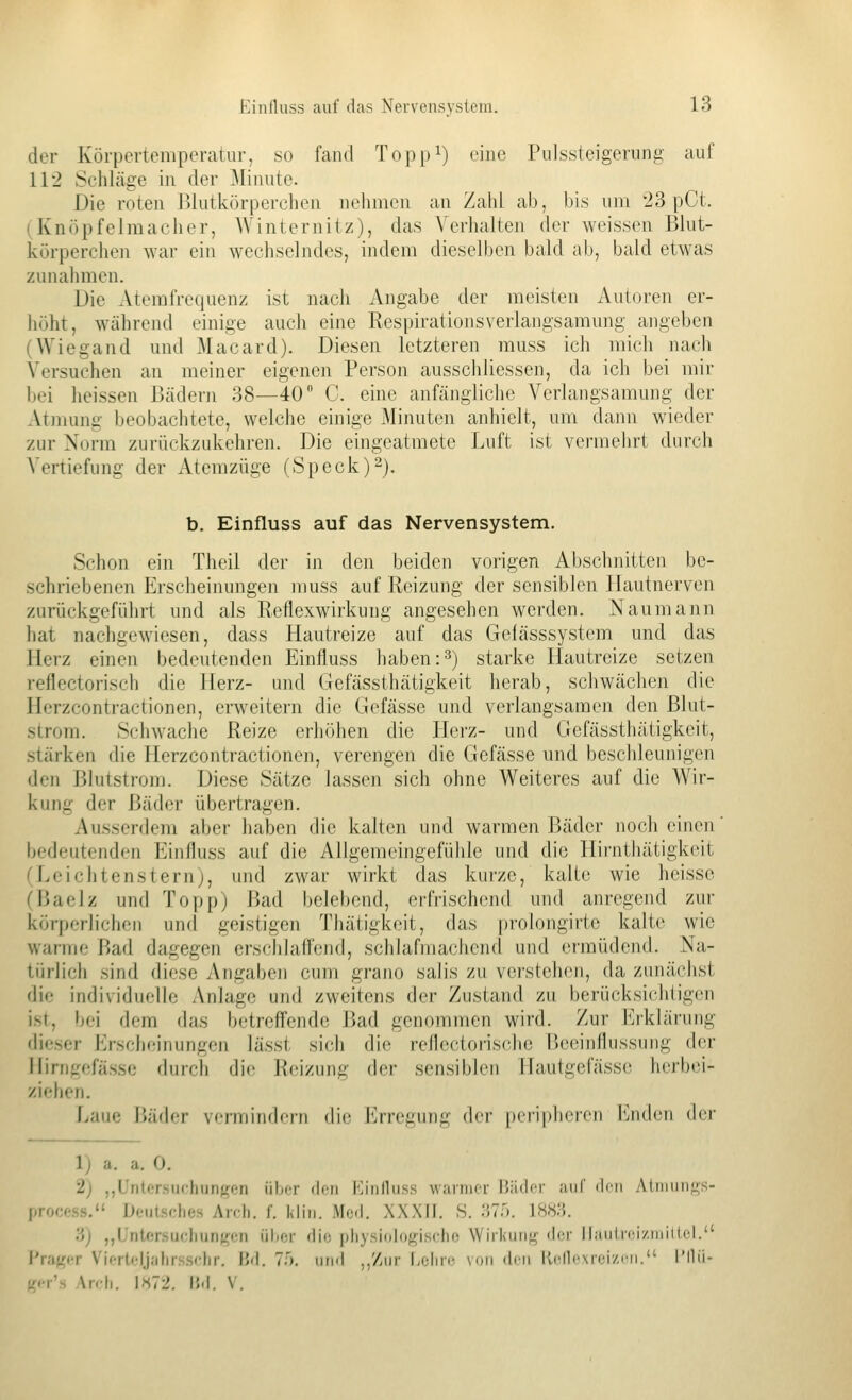 der Körpertemperatur, so fand Topp^) eine Pulssteigeriing auf 112 Sehläge in der Minute. Die roten Blutkörperchen nehmen an Zahl ab, bis um 23 pCt. (Knöpfelmacher, Winternitz), das Verhalten der weissen Blut- körperchen war ein wechselndes, indem dieselben bald ab, bald etwas zunahmen. Die Aterafrequenz ist nacli Angabe der meisten Autoren er- höht, während einige aucJi eine Respirationsverlangsamung angeben (Wiegand und Macard). Diesen letzteren rauss ich mich nach Versuchen an meiner eigenen Person ausschliessen, da ich bei mir bei heissen Bädeni 38—40 C. eine anfäjiglichc Verlangsamung der Atmung beobachtete, welche einige Minuten anhielt, um dann wieder zur Norm zurückzukehren. Die eingeatmete Luft ist vermehrt durch Vertiefung der Atemzüge (Speck) 2). b. Einfluss auf das Nervensystem. Schon ein Theil der in den beiden vorigen Abschnitten be- schriebenen Erscheinungen muss auf Reizung der sensiblen Hautnerven zurückgeführt und als Reflexwirkung angesehen werden. Naumann hat nachgewiesen, dass Hautreize auf das Gefässsystem und das Herz einen bedeutenden Einfluss haben:3) starke Hautreize setzen reflectorisch die Herz- und Gefässthätigkeit herab, schwächen die Ilerzconti-actionen, erweitern die Gefässe und verlangsamen den Blut- strom. Schwache Reize erhöhen die Hci'z- und Gefässthätigkeit, stärken die Herzcontractionen, verengen die Gefässe und beschleunigen den Blutstrom. Diese Sätze lassen sich ohne Weiteres auf die Wir- kung der Bäder übertragen. Ausserdem aber haben die kalten und warmen Bäder noch einen' bedeutenden Einfluss auf die Allgemeingefühle und die Hii-ntliätigk(Mt CLeichtensternj, und zwar wirkt das kurze, kalte wie heisse CBaelz und Topp) Bad belebend, erfrischend und anregend zin- körperlichen und geistigen Thätigkeit, das prolongirte kalte wie warme l>ad dagegen erschlaffend, schlafmachend und ermüdend. Na- türlich sind diese Angaben cum grano salis zu verstehen, da zunächsl die individuelle Anlage und zweitens der Zustand zu berücksiclitigen ist, bei dem das betreffende Bad genommen wird. Zur Erklärung dieser Erscheinungen lässt sich die reflectorische Beeinflussung der Ilirngefässe durch die Reizung der sensiblen Haulgefässe herbei- ziehen. J^aue Bäder vermindern die Erregung der peripheren landen der 1) a. a. 0. 2) ,,Untersuchungen üIht <Icii l'linlluss warmer TJäder auf ilcii Atmiin<!,s- process. Deutsches Arch. f. Min. Med. XXXII. S. IMf). 18«3. ii) ,,Untersuchungen iiher die pliysitdogische Wirkung der liauirciziniilcl. I'rager Viertcljahrsschr. Bd. 75. und ,,'/ur Lehre von den lli-lli-xrei/jn. i'llii- lii-y's An h. 1>S72. IM. V.