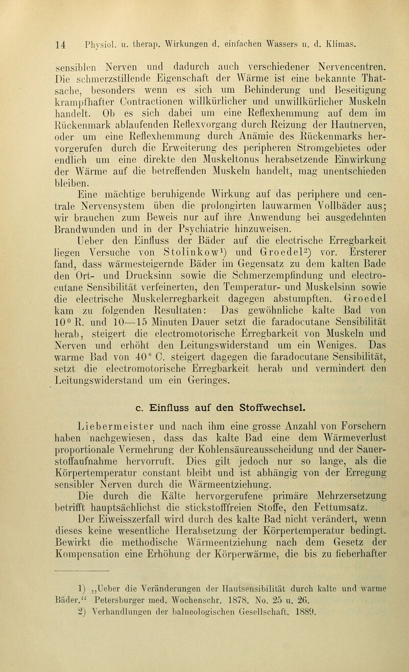 sensiblen Nerven und dadurch auch verschiedener Nervencentren. Die schmerzstillende Eigenschaft der Wärme ist eine bekannte That- sache, besonders wenn es sich um Behinderung und Beseitigung krampfhafter Contractionen willkürlicher und unwillkürlicher Muskeln handelt. Ob es sich dabei um eine Reflexhemmung auf dem im Rückenmark ablaufenden Reflexvorgang durch Reizung der Hautnerven, oder um eine Reflexhemmung durch Anämie des Rückenmarks her- vorgerufen durch die Erweiterung des peripheren Stromgebietes oder endlich um eine direkte den Muskeltonus herabsetzende Einwirkung der Wärme auf die betreffenden Muskeln handelt, mag unentschieden bleiben. Eine mächtige beruhigende Wirkung auf das periphere und cen- trale Nervensystem üben die prolongirten lauwarmen Vollbäder aus; wir brauchen zum Beweis nur auf ihre Anwendung bei ausgedehnten Brandwunden und in der Psychiatrie hinzuweisen. Ueber den Einfluss der Bäder auf die electrische Erregbarkeit liegen Versuche von Stolinkow^) und GroedeP) vor. Ersterer fand, dass wärmesteigernde Bäder im Gegensatz zu dem kalten Bade den Ort- und Driicksinn sowie die Schmerzempfindung und electro- cutane Sensibilität verfeinerten, den Temperatur- und ]\Iuskelsinn sowie die electrische Muskelerregbarkeit dagegen abstumpften. Groedel kam zu folgenden Resultaten: Das gewöhnliche kalte Bad von 10° R. und 10—15 Minuten Dauer setzt die faradocutane Sensibilität herab, steigert die electromotorische Erregbarkeit von Muskeln und Nerven und erhöht den Leitungswiderstand um ein Weniges. Das warme Bad von 40 0. steigert dagegen die faradocutane Sensibilität, setzt die electromotorische Erregbarkeit herab und vermindert den Leitungswiderstand um ein Geringes. c. Einfluss auf den Stoffwechsel. Liebermeister und nach ihm eine grosse Anzahl von Forschern haben nachgewiesen, dass das kalte Bad eine dem Wärmeverlust proportionale Vermehrung der Kohlensäureausscheidung und der Sauer- stoffaufnahme hervorruft. Dies gilt jedoch nur so lange, als die Körpertemperatur constant bleibt und ist abhängig von der Erregung sensibler Nerven durch die Wärmeentziehung. Die durch die Kälte hervorgerufene primäre Mehrzersetzung betrifft hauptsächlichst die stickstofffreien Stoffe, den Fettumsatz. Der Eiweisszerfall wird durch des kalte Bad nicht verändert, wenn dieses keine wesentliche Herabsetzung der Körpertemperatur bedingt. Bewirkt die methodische Wärmeentziehung nach dem Gesetz der Kompensation eine Erhöhung der Körperwärme, die bis zu fieberhafter 1) ,,Ueber die Veränderungen der Hautsonsibilität durch kalte und warme Bäder, Petersburger med, Wochenschr. 1878. No. 25 u. 26. 2) Verhandlungen der balueologischen Gesellschaft. 1889.