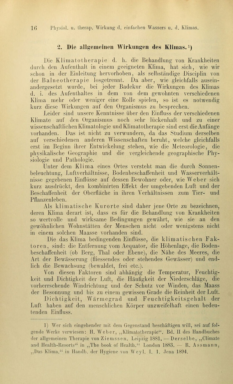 2. Die allgemeinen Wirkungen des Klimas, i) Die Klimatotherapie d. h. die Behandlung von Krankheiten durch den Aufenthalt in einem geeigneten Klima, hat sich, wie wir schon in der Einleitung hervorhoben, als selbständige Disciplin von der Balneotherapie losgetrennt. Da aber, wie gleichfalls ausein- andergesetzt wurde, bei jeder Badekur die Wirkungen des Klimas d. i. des Aufenthaltes in dem von dem gewohnten verschiedenen Klima mehr oder weniger eine Rolle spielen, so ist es notwendig kurz diese Wirkungen auf den Organismus zu besprechen. Leider sind unsere Kenntnisse über den Einfluss der verschiedenen Klimate auf den Organismus noch sehr lückenhaft und zu einer wissenschaftlichen Klimatologie und Klimatotherapie sind erst die Anfänge vorhanden. Das ist nicht zu verwundern, da das Studium derselben auf verschiedenen anderen Wissenschaften beruht, welche gleichfalls erst im Beginn ihrer Entwickelung stehen, wie die Meteorologie, die physikalische Geographie und die vergleichende geographische Phy- siologie und Pathologie. Unter dem Klima eines Ortes versteht man die durch Sonnen- beleuchtung, Luftverhältnisse, Bodenbeschaffenheit und Wasserverhält- nisse gegebenen Einflüsse auf dessen Bewohner oder, wie Weber sich kurz ausdrückt, den kombinirten Effekt der umgebenden Luft und der Beschaffenheit der Oberfläche in ihren Verhältnissen zum Tier- und Pflanzenleben. Als klimatische Kurorte sind daher jene Orte zu bezeichnen, deren Klima derart ist, dass es für die Behandlung von Krankheiten so wertvolle und wirksame Bedingungen gewährt, wie sie an den gewöhnlichen Wohnstätten der Menschen nicht oder wenigstens nicht in einem solchen Maasse vorhanden sind. Die das Klima bedingenden Einflüsse, die klimatischen Fak- toren, sind: die Entfernung vom Aequator, die Höhenlage, die Boden- beschaffenheit (ob Berg, Thal oder Ebene), die Nähe des Meeres, die Art der Bewässerung (fiiessendes oder stehendes Gewässer) und end- lich die Bewachsung (bewaldet, frei etc.). Von diesen Faktoren sind abhängig die Temperatur, Feuchtig- keit und Dichtigkeit der Luft, die Häufigkeit der Niederschläge, die vorherrschende Windrichtung und der Schutz vor Winden, das Maass der Besonnung und bis zu einem gewissen Grade die Reinheit der Luft. Dichtigkeit, Wärmegrad und Feuchtigkeitsgehalt der Luft haben auf den menschlichen Körper unzweifelhaft einen bedeu- tenden Einfluss. 1) Wer sich eingehender mit dem Gegenstand beschäftigen will, sei auf fol- gende Werke verwiesen: H. Weber, ,,Klimatotherapie. Bd. II des Handbuches der allgemeinen Therapie von Ziemssen. Leipzig 1881. —Derselbe, ,,Climate and Health-Resorts in ,,The book of Health. London 1883. — R. Assmann, ,,Das Klima. in Handb. der Hygiene von Weyl. I. 1. Jena 1894.