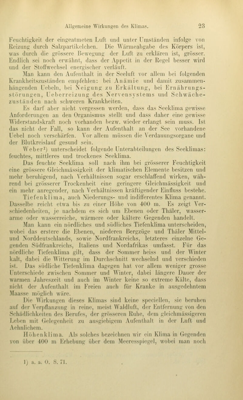 Feuchtigkeit der eingeatmeten Luft und unter Umständen infolge von Eeizunii' durch Salzpartikelchen. Die Wärmeabgabe des Körpers ist, Avas durch die grössere Bewegung der Luft zu erklären ist, grösser. Endlich sei noch erwähnt, dass der Appetit in der Regel besser wird und der Stoffwechsel energischer verläuft. Man kann den Aufenthalt in der Seeluft vor allem bei folgenden Krankheitszuständen empfehlen: bei Anämie und damit zusammen- hängenden Lebeln, bei Neigung zu Erkältung-, bei Ernährungs- störungen, Ueberreizung des Nervensystems und Schwäche- zuständen nach schweren Krankheiten. Es darf aber nicht vergessen werden, dass das Seeklima gewisse Anforderungen an den Organismus stellt und dass daher eine gewisse Widerstandskraft noch vorhanden bezw. wieder erlangt sein muss. Ist das nicht der Fall, so kann der Aufenthalt an der See vorhandene Uebel noch verschärfen. Vor allem müssen die Yerdauungsorgane und der Blutkreislauf gesund sein. Weberi) unterscheidet folgende Unterabteilungen des Seeklimas: feuchtes, mittleres und trockenes Seeklima. Das feuchte Seeklima soll nach ihm bei grösserer Feuchtigkeit eine grössere Gleichmässigkeit der klimatischen Elemente besitzen und mehr beruhigend, nach Verhältnissen sogar erschlaffend wirken, wäh- rend bei grösserer Trockenheit eine geringere Gleichmässigkeit und ein mehr anregender, nach Verhältnissen kräftigender Einlluss bestehe. Tiefenklima, auch Niederungs- und indifferentes Klima genannt. Dasselbe reicht etwa bis zu einer Höhe von 400 m. Es zeigt Ver- schiedenheiten, je nachdem es sich um Ebenen oder Thäler, wasser- arme oder wasserreiche, wärmere oder kältere Gegenden handelt. Man kann ein nördliches und südliches Tiefenklima unterscheiden, wobei das erstere die Ebenen, niederen Bergzüge und Thäler Mittel- und Norddeutschlands, sowie Nordfrankreichs, letzteres einzelne Ge- genden Südfrankreichs, Italiens und Nordafrikas urafasst. Für das nördliche Tiefenklima gilt, dass der Sommer heiss und der Winter kalt, dabei die Witterung im Durchschnitt wechselnd und verschieden i>t. Das südliche Tiefenklima dagegen hat vor allem weniger grosse l'nterschiede zwischen Sommer und AVinter, dabei längere Dauer der warmen Jahreszeit und auch im Winter keine so extreme Kälte, dass nicht der Aufenthalt im Freien auch für Kranke in ausgedehntem Maassc mi'iglich wäre. I)i<' Wirkungen dieses Klimas sind keine specirllen, sie bcrnlicn auf der \'cr|)nanzung in reine, meist Waldluft, der Entfernung von den Schädlichkeiten des Berufes, der grösseren Ruhe, dem gleichmässigeren Leben mit Gelegenheit zu ausgiebigem Aiifenthnh in (\or Luft und Aehnlichem. Höhenklima. Als solches bezeichnen wir ein Klima in (Jegenden von über 400 m Erhebung über dem Meeresspiegel, wobei man noch i. 0. S. 71.