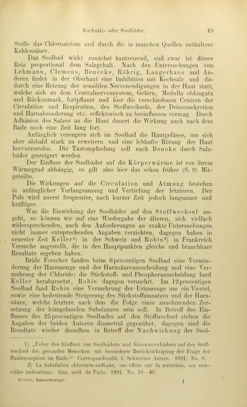 Stelle das Chlornatriuni und durch die in manclion QueJloii enilialiono Kohlensäure. Das Soolbad wirkt zunächst hautreizend, und zwar ist dieser Reiz proportional dem Salzgehalt. Nach den üntersucliungen von Lehmann, Clemens, Benecke, Röhrig, Langerhans und An- deren findet in der Oberhaut eine Imbibition mit Kochsalz und da- durch eine Reizung der sensiblen Nervenendigungen in der Haut statt, welche sich zu dem Centrainervensystem, Gehirn, Medulla oblongata und Rückenmark, fortpflanzt und hier die verschiedenen Centren der Circulation und Respiration, des Stoffwechsels, der Drüsensekretion und Harnabsonderung etc. reflektorisch zu beeinflussen vermag. Durch Adhäsion des Salzes an die Haut dauert die Wirkung auch nach dem Bade noch eine Zeit lang fort. Anfänglich verengern sich im Soolbad die Hautgefässe, um sich aber alsbald stark zu erweitern und eine lebhafte Rötung der Haut hervorzurufen. Die Tastempfindung soll nach Bencke durch Salz- bäder gesteigert werden. Der Einfluss der Soolbäder auf die Körperwärme ist von ihrem Wärmegrad abhängig, es gilt also hier das schon früher (S. 9) Mit- geteilte. Die Wirkungen auf die Circulation und Atmung bestehen in anfänglicher Verlangsamung und Vertiefung der letzteren. Der Puls wird zuerst frequenter, nach kurzer Zeit jedoch langsamer und kräftiger. Was die EiuAvirkung der Soolbäder auf den Stoffwechsel an- geht, so können wir auf eine Wiedergabe der älteren, sich vielfach widersprechenden, auch den Anforderungen an exakte Untersuchungen nicht immer entsprechenden Angaben verzichten, dagegen haben in neuester Zeit Kelleri) in der Schweiz und Robin^) in Frankreich Versuche angestellt, die in den Hauptpunkten gleiche und brauchbare Resultate ergeben haben. Beide Forscher fanden beim ßprocentigen Soolbad eine Vermin- derung der Harnraenge und der Harnsäureausscheidung und eine Ver- mehrung der Chloride; die Stickstoff- und Phosphorausscheidung fand Keller herabgesetzt. Robin dagegen vermehrt. Im 12procentigen Soolbad fand Robin eine Vermehrung der Urinmenge um ein Viertel, sowie eine bedeutende Steigerung des Stickstoffumsatzes und der Harn- säure, welche letztere nach ihm die Folge einer zunehmenden Zer- setzung der leimgebenden Substanzen sein soll. In Betreff des Ein- flusses des 25prof'entigen Soolbades auf den Stoffwechsel stehen die Angaben der beiden ;\utoren diametral gegenüber, dagegen sind die liesultate wieder dieselben in Betreff der Nachwirkung der Sool- 1) „lieber den Kinfliiss von Soolltildcrn und Siis-swassprliädorn auf den StoCf- werfisel dr-s {resujidcri Menschen mit Ix-sondcrer HoriirK'si(dilif>-imt>' dor Frage der Ffautresorption im IJade. Correspondenzbl. f. Schweizer Aer/.le. IH!)]. No. S. 2) La bain(^ation fhlonir(;e-sodi(|ue, ses elTels sur hi nnlrilion, ses noii- velies indications. Gay.. m<^d. de l'aris. 18'M, Nu. .'{S 40. Orubc, Balneotherapie. a