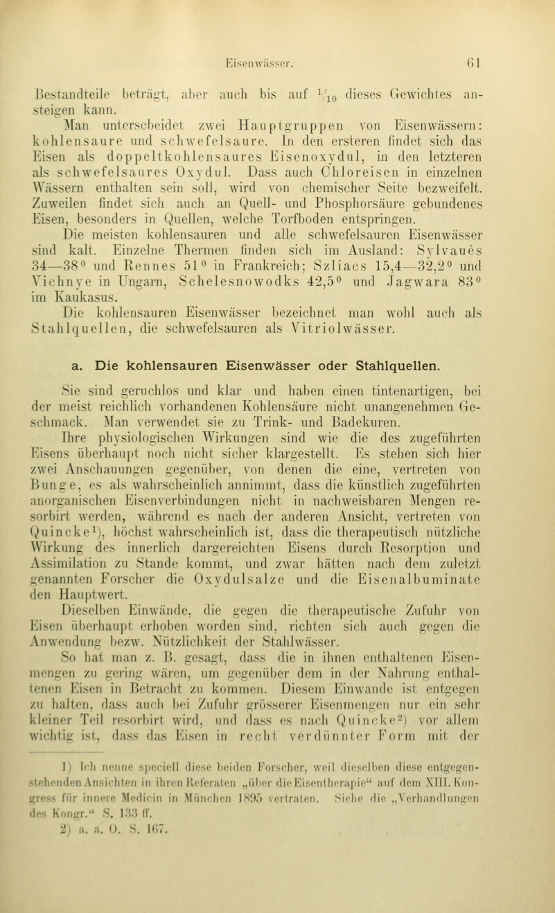 Bestandteile beträgi;, aber avicli bis auf ^'j^ dieses Gewichtes an- steigen kann. Man unterscheidet zwei Hauptgruppen von Eisenwässern: kohlensaure und schwefelsaure. In den ersteren findet sich das Eisen als doppeltkohlensaures Eisenoxydul, in den letzteren als schwefelsaures Oxydul. Dass auch Chloreisen in einzelnen Wässern enthalten sein soll, wird von chemischer Seite bezweifelt. Zuweilen findet sich auch an Quell- und Phosphorsäure gebundenes Eisen, besonders in Quellen, welche Torfboden entspringen. Die meisten kohlensauren und alle schwefelsauren Eisenwässer sind kalt. Einzelne Thermen finden sicli im Ausland: Sylvaues 34—38 0 und Rennes 51° in Frankreich; Szliacs 15,4—32,2° und Vichnye in Ungarn, Schelesnowodks 42,5*^ und Jagwara 83° im Kaukasus. Die kohlensauren Eisenwässer bezeichnet man wohl auch als Stahlquellen, die schwefelsauren als Vitriolwässer. a. Die kohlensauren Eisenwässer oder Stahlquellen. Sie sind geruchlos und klar und haben einen tintenartigen, bei der meist reichlich vorhandenen Kohlensäure nicht unangenehmen Ge- schmack. J\Ian verwendet sie zu Trink- und Badekuren. Ihre physiologischen Wirkungen sind wie die des zugeführten Eisens überhaupt noch nicht sicher klargestellt. Es stehen sich hier zwei Anschauungen gegenüber, von denen die eine, vertreten von Bunge, es als wahrscheinlich annimmt, dass die künstlich zugeführten anorganischen Eisenverbindungen nicht in nacliweisbaren Mengen re- sorbirt werden, während es nach der anderen Ansicht, vertreten von Quincke^), höchst wahrscheinlich ist, dass die therapeutisch nützliche Wirkung des innerlich dargereichten Eisens durch Resorption und Assimilation zu Stande kommt, und zwar hätten nach dem zuletzt genannten Forscher die Oxydulsalze und die Eiseiialbuminate den Hauptwert. Dieselben Einwände, die gegen die therapeutische Zufuhr von Eisen überhaupt erhoben worden sind, richten sich auch gegen die Anwendung bezw. Nützlichkeit der Stahlwässer. So hat man z. B. gesagt, dass die in ihnen enthaltenen l'^isen- mengen zu gering wären, um gegenüber dem in der Nahfung (üithal- tcnen Eisen in Betracht zu kommen. Diesem Einwände ist entgegen zu halten, dass auch bei Zufuhr grösserer Eisenmengen nur ein sehr kleiner Teil resorbirt wird, und dass es nach Quincke^) voi- allem wichtig ist, dass das Eisen in reclii vei-dünnicr Fofm mit der 1) Ifh nenne spcciell diese beiden Forscher, weil dieselben diese ontf^cKen- slehetiden Ansichten in ihren Referaten „über dicPJisentlierapie anf deni XUl. Koii- fp-ess für innere Medicin in München ]80o vertraten. Sii-lic die „Verhandliin^^en des Konfrr, S. K^:^ IT.