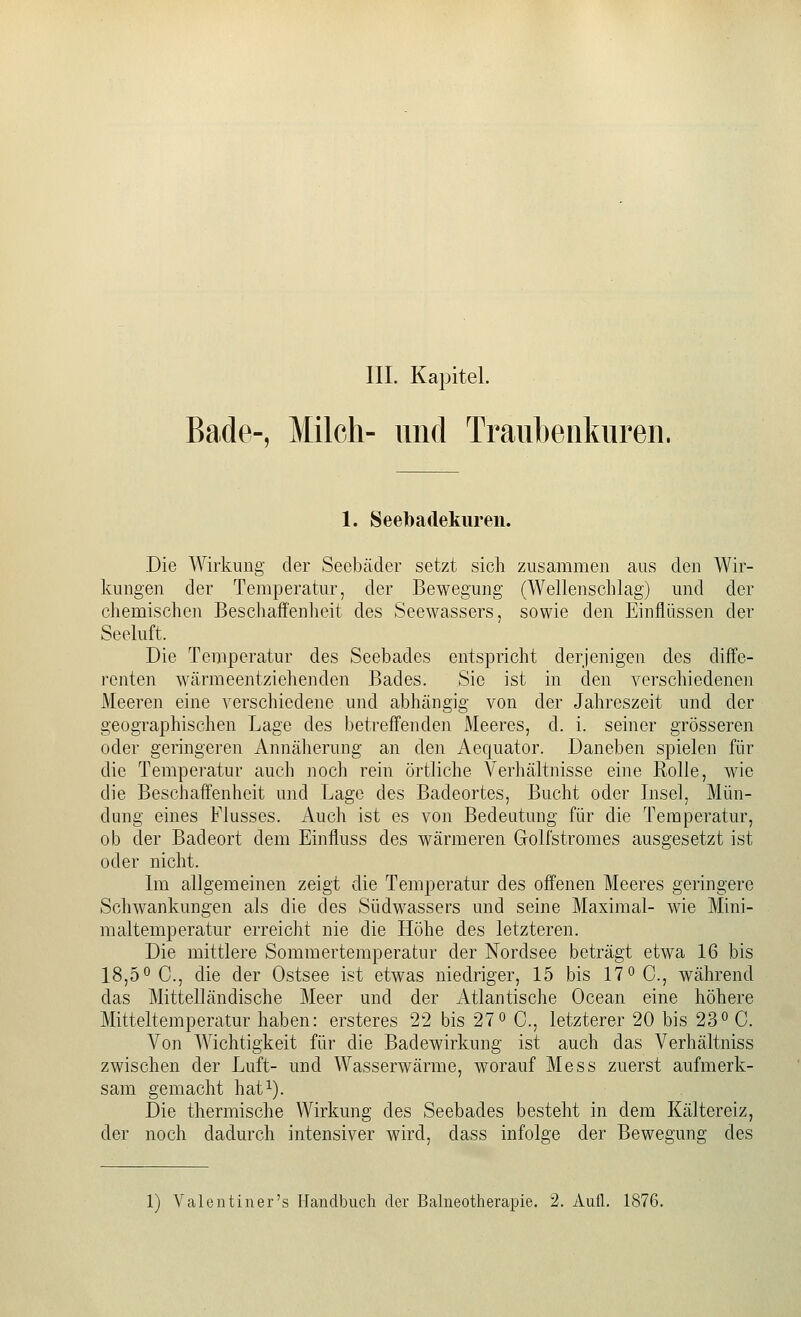 III. Kapitel. Bade-, Milch- und Traubenkuren. 1. Seelbadekureii. Die Wirkung der Seebäder setzt sich zusammen aus den Wir- kungen der Temperatur, der Bewegung (Wellenschlag) und der chemischen Bescliaffenheit des Seewassers, sowie den Einflüssen der Seeluft. Die Temperatur des Seebades entspricht derjenigen des diffe- renten wärmeentziehenden Bades. Sie ist in den verschiedenen Meeren eine A^erschiedene und abhängig von der Jahreszeit und der geographischen Lage des betreffenden Meeres, d. i. seiner grösseren oder geringeren Annäherung an den Aequator. Daneben spielen für die Temperatur auch noch rein örtliche Verhältnisse eine Rolle, wie die Beschaffenheit und Lage des Badeortes, Bucht oder Insel, Mün- dung eines Flusses. Auch ist es von Bedeutung für die Temperatur, ob der Badeort dem Einfluss des wärmeren Golfstromes ausgesetzt ist oder nicht. Im allgemeinen zeigt die Temperatur des offenen Meeres geringere Schwankungen als die des Südwassers und seine Maximal- wie Mini- maltemperatur erreicht nie die Höhe des letzteren. Die mittlere Sommertemperatur der Nordsee beträgt etwa 16 bis 18,5° C, die der Ostsee ist etwas niedriger, 15 bis 17° C, während das Mittelländische Meer und der Atlantische Ocean eine höhere Mitteltemperatur haben: ersteres 22 bis 27° C, letzterer 20 bis 23° C. Von Wichtigkeit für die Badewirkung ist auch das Verhältniss zwischen der Luft- und Wasserwärme, worauf Mess zuerst aufmerk- sam gemacht hat^). Die thermische Wirkung des Seebades besteht in dem Kältereiz, der noch dadurch intensiver wird, dass infolge der Bewegung des 1) Valentiner's Handbuch der Bahieotherapie. 2. Aufl. 1876.