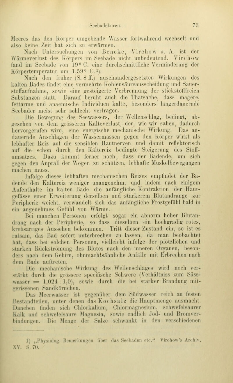 Meeres das den Körper umgebende Wasser l'ortwähreiul wechselt und also keine Zeit hat sich zu erwärmen. Nach üntersuclumgen von Beneke, Virchow u. A. ist der Würmeverlust des Körpers im Seebade nicht unbedeutend. Virchow fand im Seebade von 19*^ C. eine dm'chschnittliche Verminderung der Körpertemperatur um 1,59'^ C.^). Nach den frülier (S. 8 ff.) auseinandergesetzten Wirkungen des kalten Bades findet eine vermehrte Kolüensäureaussclieidung und Sauer- stoffaufnahme, sowie eine gesteigerte Verbrennung der stickstofffreien Substanzen statt. Darauf beruht auch die Thatsache, dass magere, fettarme und anaemische Individuen kalte, besonders längerdauernde Seebäder meist sehr schlecht vertragen. Die Bewegung des Seewassers, der Wellenschlag, bedingt, ab- gesehen von dem grösseren Kälteverlust, der, wie wir sahen, dadurch hervorgerufen wird, eine energische mechanische Wirkung. Das an- dauernde Anschlagen der Wassermassen gegen den Körper wirkt als lebhafter Reiz auf die sensiblen Hautnerven und damit reflektorisch auf die schon durch den Kältereiz bedingte Steigerung des Stoff- umsatzes. Dazu kommt ferner noch, dass der Badende, um sich gegen den Anprall der Wogen zu schützen, lebhafte MuskelbeAvegungen machen muss. Infolge dieses lebhaften mechanischen Reizes empfindet der Ba- dende den Kältereiz weniger unangenehm, u.nd indem nacli einigem Aufenthalte im kalten Bade die anfängliche Kontraktion der Haut- gefässe einer Erweiterung derselben und stärkerem Blutandrange zui' Periphene weicht, verwandelt sich das anfängliche Frostgefühl bald in ein angenehmes Gefühl von Wärme. Bei manchen Personen erfolgt sogar ein abnorm hoiier Blutan- drang nach der Peripherie, so dass dieselben ein hochgradig rotes, krebsartiges Aussehen bekommen. Tritt dieser Zustand ein, so ist es ratsam, das Bad sofort unterbrechen zu lassen, da man beobachtet hat, dass bei solchen Personen, vielleicht infolge der plötzlichen und starken Rückströmung des Blutes nach den inneren Organen, beson- ders nach dem Gehirn, ohnmachtsähnliche Anfälle mit Erbrechen nach dem Bade auftreten. Die mechanische Wirkung des Wellenschlages wird noch ver- stärkt durch die grössere specifische Schwere (Verhäitniss zum Süss- wasser = 1,024 : 1,0), sowie durch die bei starker Brandung mit- gerissenen Sandkörnchen. Das Meerwasser ist gegenübei- dem Südwasser reich an festen Bestandteilen, unter denen das Kochsalz die Ilauptmenge ausmacht. J^aneben finden sich Chlorkalium, Chlormagn(;siuMi, schwefelsaurer Kalk und schwefelsaure Magnesia, sowie endlich Jod- und Btomver- bindungen. Die Menge der Salze schwankt in den verschiedenen 1) ,,Physiolog. Ijemerkungon über das Sefbaden de. Virc.liow's Airlii\ XV. S. 70.