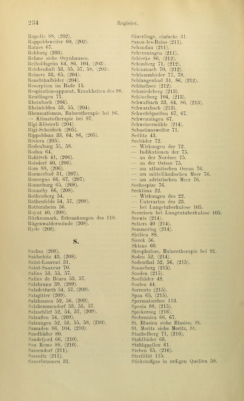 Rapollo 88, (202). Rappoldsweiler 60, (202). Ratzes 67. Rehburg (203). Rehme siehe Oeynhausen. Reiboldsgrün 64, 86, 104, (203\ Heicheuhall 53, 55, 57, 58, (203). Reinerz 33, 65, (204). Reuchthalbäder (204). Resorption im Bade 15. Respirationsapparat, Kranlvheiten des 98. Reutlingen 71. Rheinbach (204). Rheinfelden 53, 55, (204). Rheumatismus, Balneotherapie bei 96. — Klimatotherapie bei 97. Rigi-Klösterli (204). Rigi-Scheideck (205). Rippoldsau 33, 64, 86, (205). Riviera (205). Rodeuburg 55, 58. Rodna 64. Rohitsch 41, (206). Roisdorf 40, (206). Rom 88, (206). Roemerbad 31, (207). Roncegno 66, 67, (207). Ronneburg 65, (208). Ronneby 66, (208). Rothenberg 54. Rothenfelde 54, 57, (208). Rotternheim 56. Royat 40, (208). Rückenmark, Erkrankungen des 118. Rügenwaldermünde (208). Ryde (208). S. Sachsa (208), Saidschitz 43, (208). Snint-Laurent 31, Saint-Sauveur 70. Salins 53, 55, 57. Salins de Bearu 53, 57. Salzbrunn 39, (209). Salzdetfurth 54, 57, (209). Salzgitter (209). Salzhausen 52, 56, (209). Salzhemmendorf 53, 55, 57. Salzschlirf 52, 54, 57, (209). Salzuflen 54, (209). Salzungen 52, 53, 55, 58, (210). Samaden 86, 104, (210). Sandbäder 80. Sandefjord 66, (210). San Remo 88, (210). Sassendorf (211). Sas.snitz (211). Sauerbrunnen 31. Säuerlinge, einfache 31. Saxon-les-Bains (211). Schandau (211). Scheveningen (211). Schierke 86, (212). Schimberg 71, (212). Schinznach 70, (212). Schlammbäder 77, 78. Schlangenbad 31, 86, (212). Schluchsee (212). Schmiedeberg (213). Schöneberg 104, (213). Schwalbach 33, 64, 86, (213). Schwarzbach (213). Schwefelquellen 67, 67. Schwenningen 67. Schweizermühle (214). Sebastiansweiler 71. Sedlitz 43. Seebäder 72. — Wirkungen der 72. — Indikationen der 75. — an der Nordsee 75. — an der Ostsee 75. — am atlantischen Ocean 76. — am mittelländischen Meer 76. — am adriatischen Meer 76. Seehospize 76. Seeklima 22. — Wirkungen des 22. — Unterarten des 23. — bei Lungetuberkulose 105. Seereisen bei Lungentuberkulose 105. Seewis (214). Selters 40 (214). Semraering (214). Sicilien 88. Sierck 56. Skleuo 60. Skrophulose, Balneotherapie bei 91. Soden 52, (214). Sodenthal 52, 56, (215). Sonneberg (215). Sooden (215). Soolbäder 48. Soolen 44. Sorrento (215). Spaa 65, (215). Spermatorrhoe 113. Spezia 88, (215). Spiekeroog (216). Srebennica 66, 67. St. Blasien siehe Blasien, St. St. Moritz siehe Moritz, St. Stachelberg 71, (216). Stahlbäder 63. Stahlquellen 61. Stehen 65, (216). Sterilität 115. Stickstoffgas in erdigen Quellen 58.