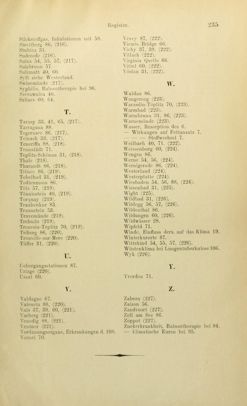 Stieksioffoas, Inhalationen mit 59. Streitbers S6, (-216). Stubica 31. Sudeiodo (-21(3). Suiza 5-1, 55. 57. (217). Sulzbrunn 57. Sulzmatt -40, GO. Sylt siehe Westeiland. Swinemünde (217). Syphilis. Balneotherapie bei 96. Szerawnica 40. Szliacs GO. CA. T. Tarasp 33. 41, G5, (217). Tarragona 88. Tegerns'^e 86, (217j. Teiuaeh 33, (217). Teueriffa SS, (218). Tennstädt 71. Teplitz-Schüuau 31. (218). Thalc (218). Tharandt 86, (218). Titiser 86. (219V Tobclbad 31. (219). Todtcnmoos 86. Tülz 57. (219). Tönnisstein 40, (219). Torquay (219). Traubenkur '83. Traun.stein 53. Travemünde (219). Trebnitz (219). Trcncsin-Teplitz 70. (219). Triberg 86. (220). Trouville-sur-Merc (220). Tüffer 31. (220). u. l/ebcrgangsstationcn 87. Uriage (220). Ussat 60. Vevey 87, (222\ Vicaris Bridge GG. Vichy 37, 39, (222). Villaeh (222). Virginia Quelle 66. Vittel 60, (222). Vöslau 31. (222). w. AValdau 86. Wangeroog (223). Warasdin-Tüplitz 70, (223). Warmbad (223). Warmbrunn 31, 86, (223). Warnemünde (223). Wasser, Resorption des 6. — Wirkungen auf Fettansatz 7. — — — Stoffwechsel 7. Weilbach 40, 71. (222). Weissenburg 60, (224). Wengen 86. Werne 54, 56, (224). Wernigerode 86. (224). Westerland (224). Westerplatte (224). Wiesbaden 54, 56, 88, (224). Wiesenbad 31, (225). Wight (225). Wildbad 31, (226). Wildegg 56, 57, (226). Wildenthal 86. Wildungen 60, (226). WTldwässer 28. Wipfeld 71. Winde, Einfluss ders. auf das Klima 19. Winterkurorte 87. Wittekind 54, 55, 57, (226). Wüstenklima bei Lungentuberkulose 106. Wyk (226). Y. Yverdon 71. V. Valdagno 67. Valencia 88, (220). Vals 37, 39. 60, (221). Varberg (221). Venedig 88. (221). Ventnor (221). Verdauungsorganc, Erkrankungen d. lOS. Vcrnel 70. z. Zabcrii (227). Zaizon 56. Zandvoort (227). Zell am See 8G. Zoppot (227). Zuckorkrankiieit, Balneotherapie I)ci 94. — klimatische Kuren bei 95.