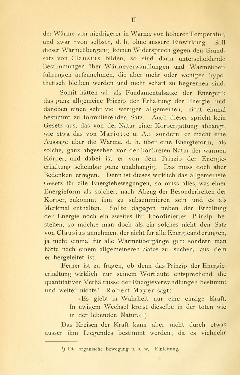 der Wärme von niedrigerer in Wärme von höherer Temperatur, und zwar »von selbst«, d. h. ohne äussere Einwirkung. Soll dieser Wärmeübergang keinen Widerspruch gegen den Grund- satz von Clausius bilden, so sind darin unterscheidende Bestimmungen über Wärmeverwandlungen und Wärmeüber- führungen aufzunehmen, die aber mehr oder weniger hypo- thetisch bleiben werden und nicht scharf zu begrenzen sind. Somit hätten wir als Fundamentalsätze der Energetik das ganz allgemeine Prinzip der Erhaltung der Energie, und daneben einen sehr viel weniger allgemeinen, nicht einmal bestimmt zu formulierenden Satz. Auch dieser spricht kein Gesetz aus, das von der Natur einer Körpergattung abhängt, wie etwa das von Mariotte u. A.; sondern er macht eine Aussage über die Wärme, d. h. über eine Energieform, als solche, ganz abgesehen von der konkreten Natur der warmen Körper, und dabei ist er von dem Prinzip der Energie- erhaltung scheinbar ganz unabhängig. Das muss doch aber Bedenken erregen. Denn ist dieses wirklich das allgemeinste Gesetz für alle Energiebewegungen, so muss alles, was einer Energieform als solcher, nach Abzug der Besonderheiten der Körper, zukommt ihm zu subsummieren sein und es als Merkmal enthalten. Sollte dagegen neben der Erhaltung der Energie noch ein zweites ihr koordiniertes Prinzip be- stehen, so möchte man doch als ein solches nicht den Satz von Clausius annehmen, der nicht für alle Energieänderungen, ja nicht einmal für alle Wärmeübergänge gilt; sondern man hätte nach einem allgemeineren Satze zu suchen, aus dem er hergeleitet ist. Ferner ist zu fragen, ob denn das Prinzip der Energie- erhaltung wirklich nur seinem Wortlaute entsprechend die quantitativen Verhältnisse der Energieverwandlungen bestimmt und weiter nichts? Robert Mayer sagt: »Es giebt in Wahrheit nur eine einzige Kraft. In ewigem Wechsel kreist dieselbe in der toten wie in der lebenden Natur.« ^) Das Kreisen der Kraft kann aber nicht durch etwas ausser ihm Liegendes bestimmt werden; da es vielmehr ^) Die organische Bewegung u. s. w. Einleitung.