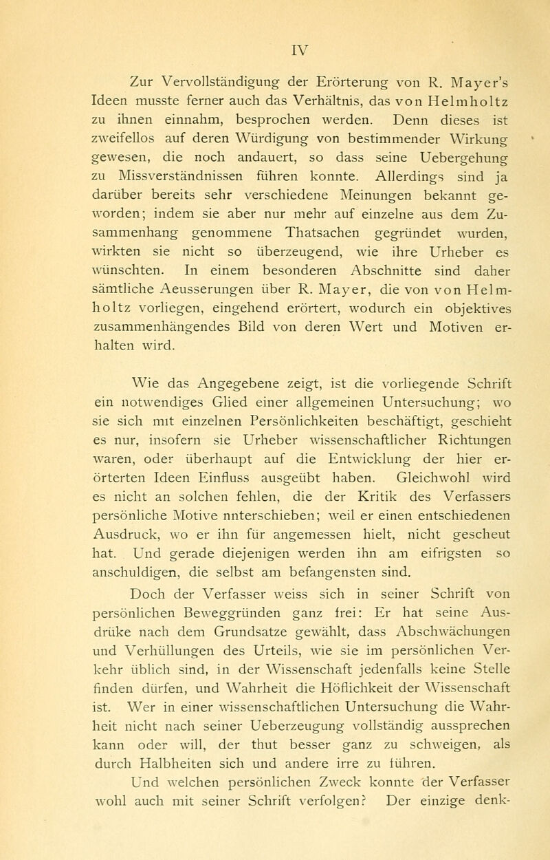 Zur Vervollständigung der Erörterung von R. Mayer's Ideen musste ferner auch das Verhältnis, das von Helmholtz zu ihnen einnahm, besprochen werden. Denn dieses ist zweifellos auf deren Würdigung von bestimmender Wirkung gewesen, die noch andauert, so dass seine Uebergehung zu Missverständnissen führen konnte. Allerdings sind ja darüber bereits sehr verschiedene Meinungen bekannt ge- worden; indem sie aber nur mehr auf einzelne aus dem Zu- sammenhang genommene Thatsachen gegründet wurden, wirkten sie nicht so überzeugend, wie ihre Urheber es wünschten. In einem besonderen Abschnitte sind daher sämtliche Aeusserungen über R. Mayer, die von von Helm- holtz vorliegen, eingehend erörtert, wodurch ein objektives zusammenhängendes Bild von deren Wert und Motiven er- halten wird. Wie das Angegebene zeigt, ist die vorliegende Schrift ein notwendiges Glied einer allgemeinen Untersuchung; wo sie sich mit einzelnen Persönlichkeiten beschäftigt, geschieht es nur, insofern sie Urheber wissenschaftlicher Richtungen waren, oder überhaupt auf die Entwicklung der hier er- örterten Ideen Einfluss ausgeübt haben. Gleichwohl wird es nicht an solchen fehlen, die der Kritik des Verfassers persönliche Motive unterschieben; weil er einen entschiedenen Ausdruck, wo er ihn für angemessen hielt, nicht gescheut hat. Und gerade diejenigen werden ihn am eifrigsten so anschuldigen, die selbst am befangensten sind. Doch der Verfasser weiss sich in seiner Schrift von persönlichen Beweggründen ganz frei: Er hat seine Aus- drüke nach dem Grundsatze gewählt, dass Abschwächungen und Verhüllungen des Urteils, wie sie im persönlichen Ver- kehr üblich sind, in der Wissenschaft jedenfalls keine Stelle finden dürfen, und Wahrheit die Höflichkeit der Wissenschaft ist. Wer in einer wissenschaftlichen Untersuchung die Wahr- heit nicht nach seiner Ueberzeugung vollständig aussprechen kann oder will, der thut besser ganz zu schweigen, als durch Halbheiten sich und andere irre zu führen. Und welchen persönlichen Zweck konnte der Verfasser wohl auch mit seiner Schrift verfolgen.^ Der einzige denk-