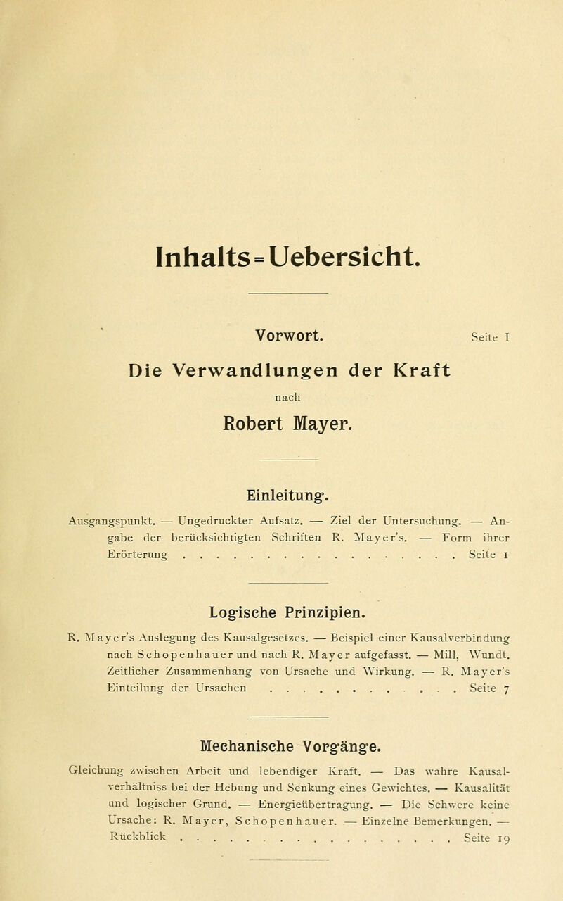 Inhalts=Uebersicht. Vorwort. Seite I Die Verwandlungen der Kraft nach Robert Mayer. Einleitung-. Ausgangspunkt. — Ungedruckter Aufsatz. — Ziel der Untersuchung. — An- gabe der berücksichtigten Schriften R. Tvlayer's. — Form ihrer Erörterung Seite i Logfische Prinzipien. R. Mayer's Auslegung des Kausalgesetzes. — Beispiel einer Kausalverbindung nach Schopenhauer und nach R. Mayer aufgefasst. — Mill, Wundt. Zeitlicher Zusammenhang von Ursache und Wirkung. ■— R. Mayer's Einteilung der Ursachen Seite 7 Mechanische Vorgäng-e. Gleichung zwischen Arbeit und lebendiger Kraft. — Das wahre Kausal- verhältniss bei der Hebung und Senkung eines Gewichtes. — Kausalität und logischer Grund. — Energieübertragung. — Die Schwere keine Ursache: R. Mayer, Schopenhauer. — Einzelne Bemerkungen. — Rückblick Seite 19