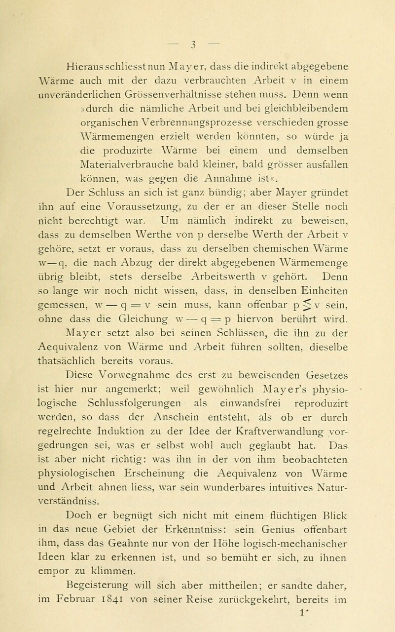 Hieraus schliesstnun I\Iayer, dass die indirekt abgegebene Wärme auch mit der dazu verbrauchten Arbeit v in einem unveränderhchen Grössenverhähnisse stehen muss. Denn wenn ;>durch die nämhche Arbeit und bei gleichbleibendem organischen Verbrennungsprozesse verschieden grosse Wärmemengen erzielt werden könnten, so würde ja die produzirte Wärme bei einem und demselben Materialverbrauche bald kleiner, bald grösser ausfallen können, was gegen die Annahme ist«. Der Schluss an sich ist ganz bündig; aber Mayer gründet ihn auf eine Voraussetzung, zu der er an dieser Stelle noch nicht berechtigt war. Um nämlich indirekt zu beweisen, dass zu demselben VVerthe von p derselbe Werth der Arbeit v gehöre, setzt er voraus, dass zu derselben chemischen Wärme w—q, die nach Abzug der direkt abgegebenen Wärmemenge übrig bleibt, stets derselbe Arbeitswerth v gehört. Denn so lange wir noch nicht wissen, dass, in denselben Einheiten gemessen, w — q = v sein muss, kann offenbar p > v sein, ohne dass die Gleichung w — q = p hiervon berührt wird. Mayer setzt also bei seinen Schlüssen, die ihn zu der Aequivalenz von Wärme und Arbeit führen sollten, dieselbe thatsächlich bereits voraus. Diese Vorwegnahme des erst zu beweisenden Gesetzes ist hier nur angemerkt; weil gewöhnlich ]\Iayer's physio- logische Schlussfolgerungen als einwandsfrei reproduzirt werden, so dass der Anschein entsteht, als ob er durch regelrechte Induktion zu der Idee der Kraftverwandlung vor- gedrungen sei, was er selbst wohl auch geglaubt hat. Das- ist aber nicht richtig: was ihn in der von ihm beobachteten, physiologischen Erscheinung die Aequivalenz von Wärme und Arbeit ahnen liess, war sein wunderbares intuitives Natur- verständniss. Doch er begnügt sich nicht mit einem flüchtigen Blick in das neue Gebiet der Erkenntniss: sein Genius otfenbart ihm, dass das Geahnte nur von der Höhe logisch-mechanischer Ideen klar zu erkennen ist, und so bemüht er sich, zu ihnen empor zu klimmen. Begeisterung will sich aber mittheilen; er sandte daher, im Februar 1S41 von seiner Reise zurückgekehrt, bereits im 1*