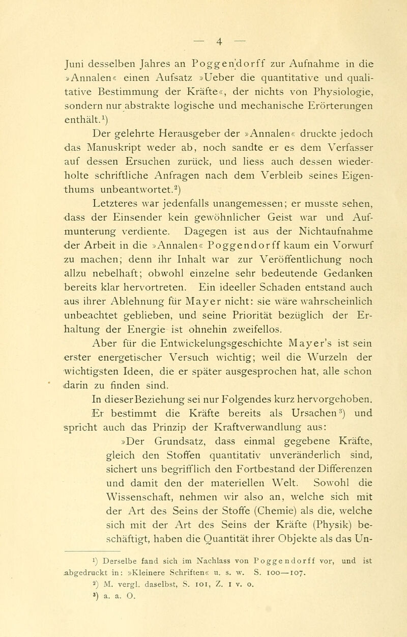 Juni desselben Jahres an Poggendorff zur Aufnahme in die »Annalen« einen Aufsatz »Ueber die quantitative und quali- tative Bestimmung der Kräfte«, der nichts von Physiologie, sondern nur abstrakte logische und mechanische Erörterungen enthält. 1) Der gelehrte Herausgeber der »Annalen« druckte jedoch das Manuskript weder ab, noch sandte er es dem Verfasser auf dessen Ersuchen zurück, und liess auch dessen wieder- holte schriftliche Anfragen nach dem Verbleib seines Eigen- thums unbeantwortet.^) Letzteres war jedenfalls unangemessen; er musste sehen, •dass der Einsender kein gewöhnlicher Geist war und Auf- munterung verdiente. Dagegen ist aus der Nichtaufnahme der Arbeit in die »Annalen« Poggendorff kaum ein Vorwurf zu machen; denn ihr Inhalt war zur Veröffentlichung noch allzu nebelhaft; obwohl einzelne sehr bedeutende Gedanken bereits klar hervortreten. Ein ideeller Schaden entstand auch aus ihrer Ablehnung für Mayer nicht: sie wäre wahrscheinlich unbeachtet geblieben, und seine Priorität bezüglich der Er- haltung der Energie ist ohnehin zweifellos. Aber für die Entwickelungsgeschichte Mayer's ist sein erster energetischer Versuch wichtig; weil die Wurzeln der wichtigsten Ideen, die er später ausgesprochen hat, alle schon darin zu finden sind. In dieser Beziehung sei nur Folgendes kurz hervorgehoben. Er bestimmt die Kräfte bereits als Ursachen^) und spricht auch das Prinzip der Kraftverwandlung aus: »Der Grundsatz, dass einmal gegebene Kräfte, gleich den Stoffen quantitativ unveränderlich sind, sichert uns begrifflich den Fortbestand der Differenzen und damit den der materiellen Welt. Sowohl die Wissenschaft, nehmen wir also an, welche sich mit der Art des Seins der Stoffe (Chemie) als die, welche sich mit der Art des Seins der Kräfte (Physik) be- schäftigt, haben die Quantität ihrer Objekte als das Un- 1) Derselbe fand sich im Nachlass von Poggendorff vor, und ist abgedruckt in: »Kleinere Schriften« u. s. w. S. loo—107. 2) M. vergl. daselbst, S. loi, Z. i v. o. 3) a. a. O.