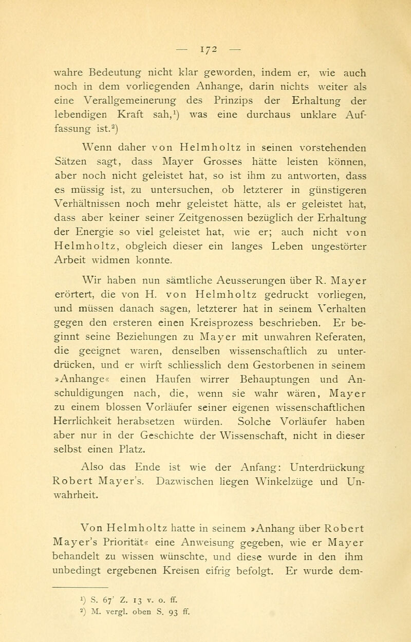 1/2 wahre Bedeutung nicht klar geworden, indem er, wie auch noch in dem vorhegenden x^nhange, darin nichts weiter als eine Verallgemeinerung des Prinzips der Erhaltung der lebendigen Kraft sah,^) was eine durchaus unklare Auf- fassung ist.^) Wenn daher von Helmholtz in seinen vorstehenden Sätzen sagt, dass i\Iayer Grosses hätte leisten können, aber noch nicht geleistet hat, so ist ihm zu antworten, dass es müssig ist, zu untersuchen, ob letzterer in günstigeren Verhältnissen noch mehr geleistet hätte, als er geleistet hat, dass aber keiner seiner Zeitgenossen bezüglich der Erhaltung der Energie so viel geleistet hat, wie er; auch nicht von Helmholtz, obgleich dieser ein langes Leben ungestörter Arbeit widmen konnte. Wir haben nun sämtliche Aeusserungen über R. Mayer erörtert, die von H. von Helmholtz gedruckt vorliegen, und müssen danach sagen, letzterer hat in seinem Verhalten gegen den ersteren einen Kreisprozess beschrieben. Er be- ginnt seine Beziehungen zu Mayer mit unwahren Referaten, die geeignet waren, denselben wissenschaftlich zu unter- drücken, und er wirft schhesslich dem Gestorbenen in seinem »Anhange« einen Haufen wirrer Behauptungen und An- schuldigungen nach, die, wenn sie wahr wären, Mayer zu einem blossen Vorläufer seiner eigenen wissenschaftlichen Herrhchkeit herabsetzen würden. Solche Vorläufer haben aber nur in der Geschichte der Wissenschaft, nicht in dieser selbst einen Platz. Also das Ende ist wie der Anfang: Unterdrückung Robert Mayer's. Dazwischen hegen Winkelzüge und Un- wahrheit. Von Helmholtz hatte in seinem >Anhang über Robert Mayer's Priorität« eine Anweisung gegeben, wie er Mayer behandelt zu wissen wünschte, und diese wurde in den ihm unbedingt ergebenen Kreisen eifrig befolgt. Er wurde dem- 1) S. 67' z. 13 V. o. ff.