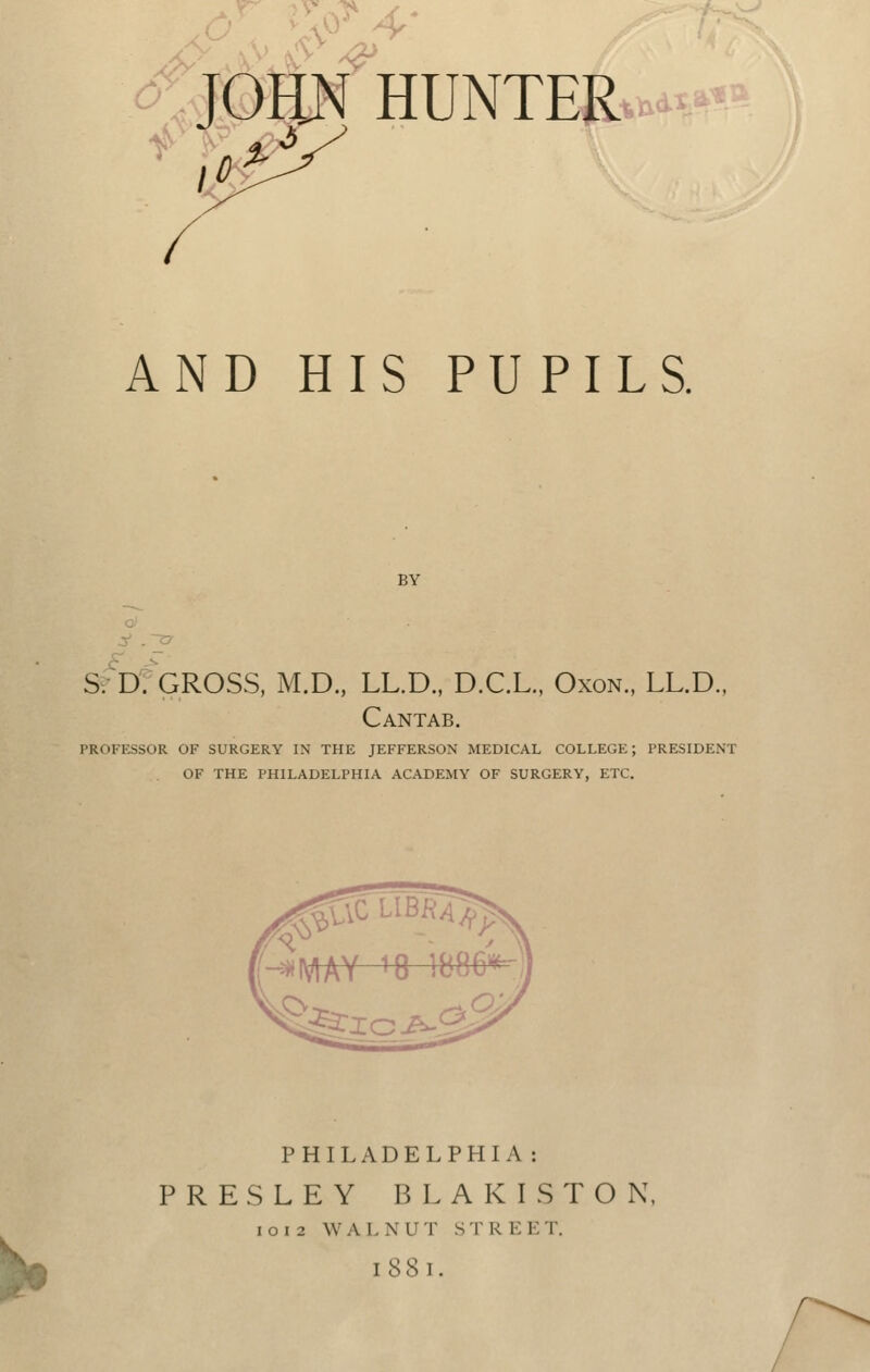^'. u^^.4- JOHN HUNTER AND HIS PUPILS. BY SvD: GROSS, M.D., LL.D., D.C.L., Oxon., LL.D., Cantab. PROFKSSOR OF SURGERY IN THE JEFFERSON MEDICAL COLLEGE; PRESIDENT OF THE PHILADELPHIA ACADEMY OF SURGERY, ETC. PHILADELPHIA: PRESLEY BLAKISTOK, I CI 2 W A L X U T S T REE T. 1881.