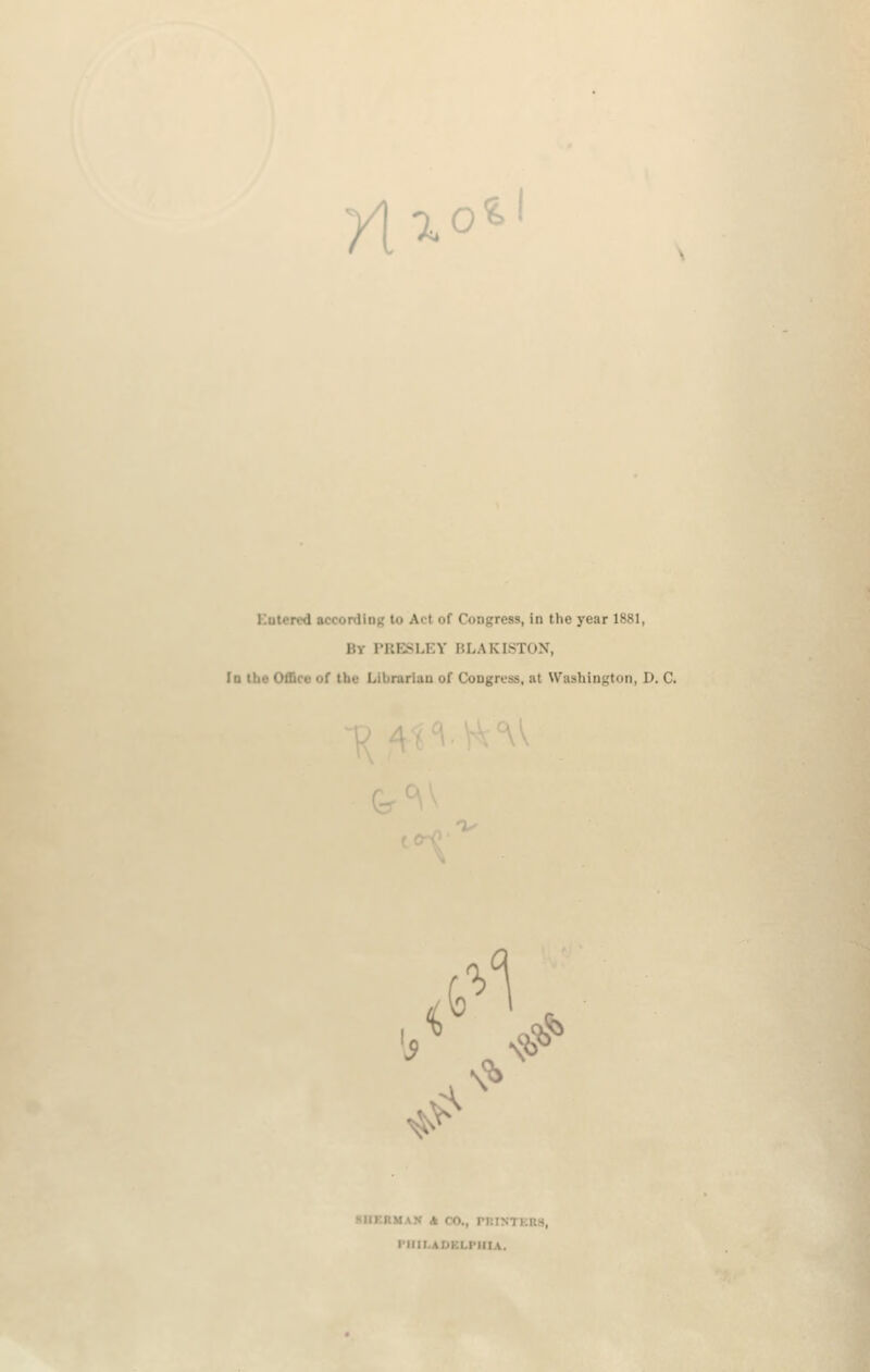 n^o^ Kutercd accordiiij; to Act of Congress, in the year 1881, By rUESLEY ULAKISTON, lo ilio Office or the Librarian of Congress, at Washington, D. C. 1 \l^ \ XIIKRMAN A CO., niiNTEns, riflLAUKLPIIIA.