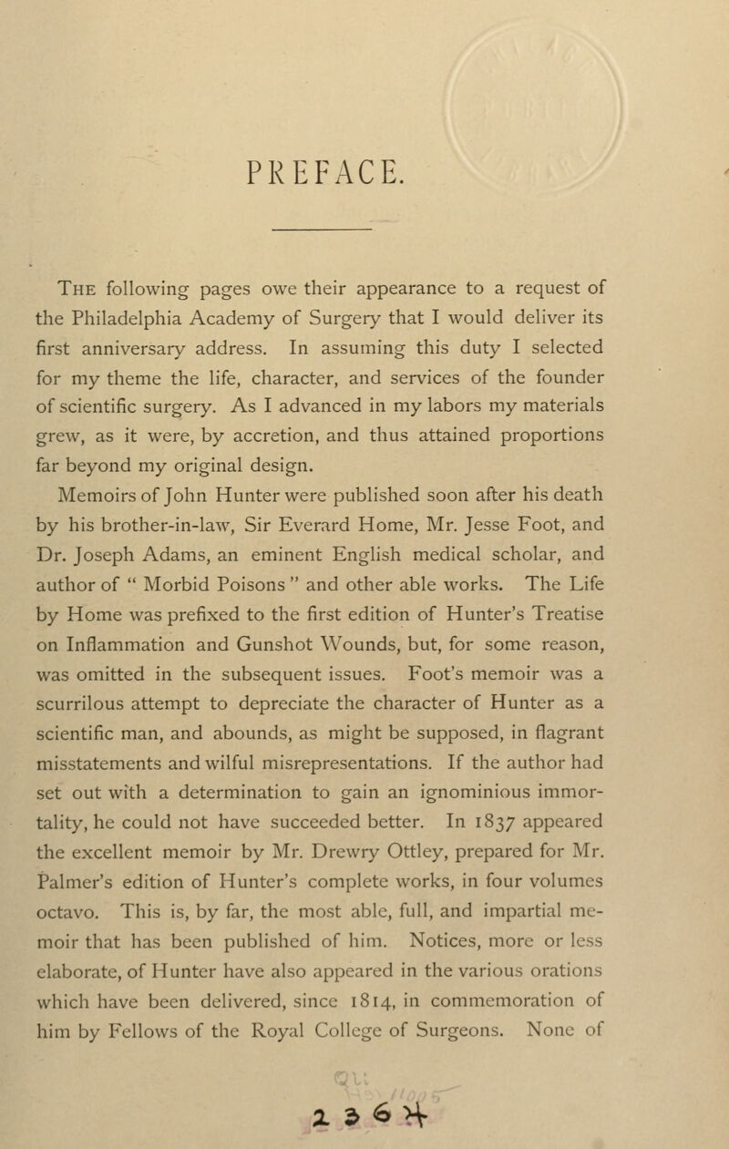 PREFACE. The following pages owe their appearance to a request of the Philadelphia Academy of Surgery that I would deliver its first anniversary address. In assuming this duty I selected for my theme the life, character, and services of the founder of scientific surgery. As I advanced in my labors my materials grew, as it were, by accretion, and thus attained proportions far beyond my original design. Memoirs of John Hunter were published soon after his death by his brother-in-law, Sir Everard Home, Mr. Jesse Foot, and Dr. Joseph Adams, an eminent English medical scholar, and author of  Morbid Poisons  and other able works. The Life by Home was prefixed to the first edition of Hunter's Treatise on Inflammation and Gunshot Wounds, but, for some reason, was omitted in the subsequent issues. Foot's memoir was a scurrilous attempt to depreciate the character of Hunter as a scientific man, and abounds, as might be supposed, in flagrant misstatements and wilful misrepresentations. If the author had set out with a determination to gain an ignominious immor- tality, he could not have succeeded better. In 1837 appeared the excellent memoir by Mr. Drewry Ottley, prepared for Mr. Palmer's edition of Hunter's complete works, in four volumes octavo. This is, by far, the most able, full, and impartial me- moir that has been published of him. Notices, more or less elaborate, of Hunter have also appeared in the various orations which have been delivered, since 1814, in commemoration of him by Fellows of the Royal College of Surgeons. None of z ^ <^>V