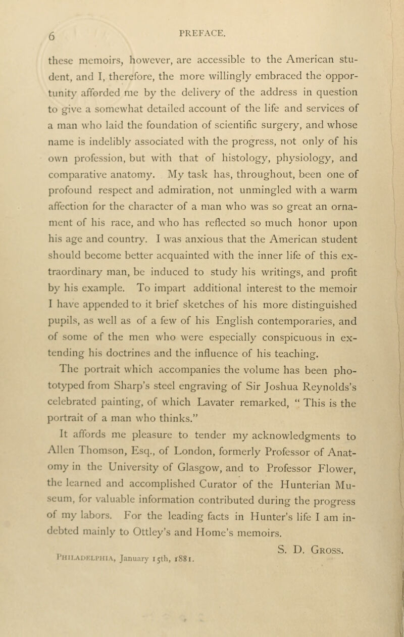 these memoirs, however, are accessible to the American stu- dent, and I, therefore, the more willingly embraced the oppor- tunity afforded me by the delivery of the address in question to give a somewhat detailed account of the life and services of a man who laid the foundation of scientific surgery, and whose name is indelibly associated with the progress, not only of his own profession, but with that of histology, physiology, and comparative anatomy. My task has, throughout, been one of profound respect and admiration, not unmingled with a warm affection for the character of a man who was so great an orna- ment of his race, and who has reflected so much honor upon his age and country. I was anxious that the American student should become better acquainted with the inner life of this ex- traordinary man, be induced to study his writings, and profit by his example. To impart additional interest to the memoir I have appended to it brief sketches of his more distinguished pupils, as well as of a few of his English contemporaries, and of some of the men who were especially conspicuous in ex- tending his doctrines and the influence of his teaching. The portrait which accompanies the volume has been pho- totyped from Sharp's steel engraving of Sir Joshua Reynolds's celebrated painting, of which Lavater remarked,  This is the portrait of a man who thinks. It affords me pleasure to tender my acknowledgments to Allen Thomson, Esq., of London, formerly Professor of Anat- omy in the University of Glasgow, and to Professor Flower, the learned and accomplished Curator of the Hunterian Mu- .seum, for valuable information contributed during the progress of my labors. For the leading facts in Hunter's life I am in- debted mainly to Ottley's and Home's memoirs. S. D. Gross. l'llil.Ai.K.Li'iii.\, January I5tli, rS8i.