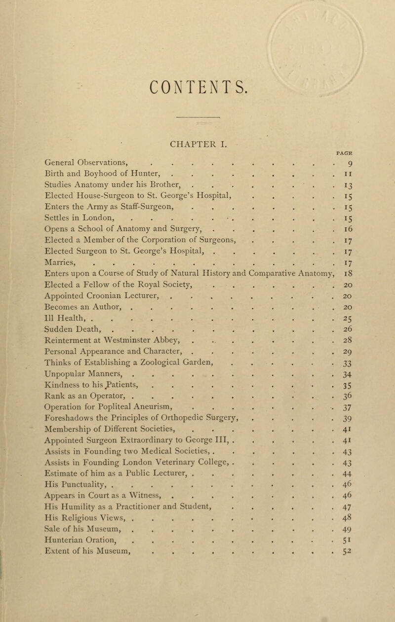 CONTENTS. CHAPTER I. PAGB General Observations, . ......... 9 Birth and Boyhood of Hunter, .II Studies Anatomy under his Brother, . -13 Elected House-Surgeon to St. George's Hospital, . . . . -15 Enters the Army as Staff-Surgeon, • ^5 Settles in London, . . . . . ■ . . . . . • IS Opens a School of Anatomy and Surgery, .16 Elected a Member of the Corporation of Surgeons, . . . . .17 Elected Surgeon to St. George's Hospital, 17 Marries, . . . . . . . . . . . . • i? Enters upon a Course of Study of Natural History and Comparative Anatomy, 18 Elected a Fellow of the Royal Society, ....... 20 Appointed Croonian Lecturer, . 20 Becomes an Author, . . . . . . . . . . . 20 111 Health, 25 Sudden Death, 26 Reinterment at Westminster Abbey, . 28 Personal Appearance and Character, ........ 29 Thinks of Establishing a Zoological Garden, .'•.■■ 33 Unpopular Manners, 34 Kindness to his Patients, 35 Rank as an Operator, 36 Operation for Popliteal Aneurism, 37 Foreshadows the Principles of Orthopedic Surgery, 39 Membership of Different Societies, 41 Appointed Surgeon Extraordinary to George HI, 41 Assists in Founding two Medical Societies, 43 Assists in Founding London Veterinary College, 43 Estimate of him as a Public Lecturer, 44 His Punctuality, 46 Appears in Court as a Witness, ......... 46 His Humility as a Practitioner and Student, 47 His Religious Views, 48 Sale of his Museum, 49 Hunterian Oration, .......... -5' Extent of his Museum, .......... 5^