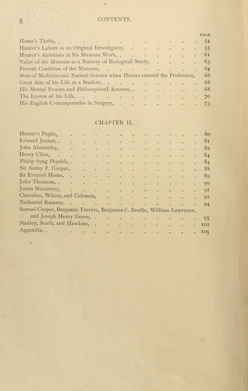 Home's Thefts, Hunter's Labors as an Original Investigator, Hunter's Assistants in his Museum Work, . Value of the Museum as a Nursery of Biological Study, Present Condition of the Museum, .... State of Medicine and Natural Science when Hunter entered Great Aim of his Life as a Student, . His Mental Powers and Philosophical Acumen, . The Lesson of his Life, ...... His English Contemporaries in Surgery, the Profession PAGE 54 55 6i 63 64 66 68 68 70 73 CHAPTER IL Hunter's Pupils, ........... 80 Edward Jenner, ............ 81 John Abernethy, . . . . . . . . . . .82 Henry Cline, 84 Philip Syng Physick, 84 Sir Astley P. Cooper, 88 Sir Everard Home, 89 John Thomson, ............ 90 James Macartney, gi Chevalier, Wilson, and Coleman, 92 Nathaniel Rumsey 04 Samuel Cooper, Benjamin Travers, Benjamin C. Brodie, William Lawrence, and Joseph Henry Green or Stanley, South, and Hawkins, 102 Appendix, loc