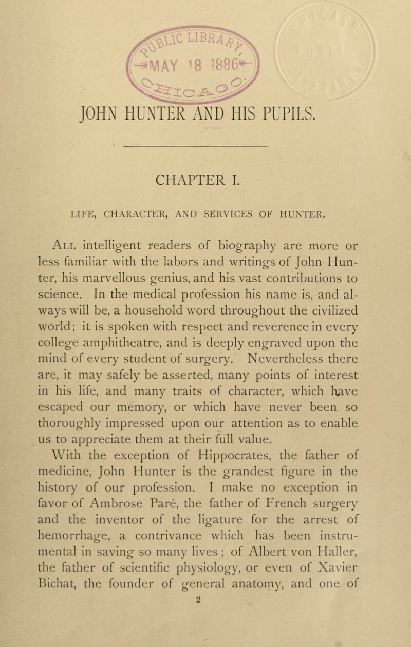 JOHN HUNTER AND HIS PUPILS. CHAPTER I. LIFE, CHARACTER, AND SERVICES OF HUNTER. All intelligent readers of biography are more or less familiar with the labors and writings of John Hun- ter, his marvellous genius, and his vast contributions to science. In the medical profession his name is, and al- ways will be, a household word throughout the civilized world; it is spoken with respect and reverence in every college amphitheatre, and is deeply engraved upon the mind of every student of surgery. Nevertheless there are, it may safely be asserted, many points of interest in his life, and many traits of character, which liave escaped our memory, or which have never been so thoroughly impressed upon our attention as to enable us to appreciate them at their full value. With the exception of Hippocrates, the father of medicine, John Hunter is the grandest figure in the history of our profession. I make no exception in favor of Ambrose Pare, the father of French surgery and the inventor of the ligature for the arrest of hemorrhage, a contrivance which has been instru- mental in saving so many lives; of Albert von Haller, the father of scientific physiology, or even of Xavier Bichat, the founder of general anatoniy, and one of 2