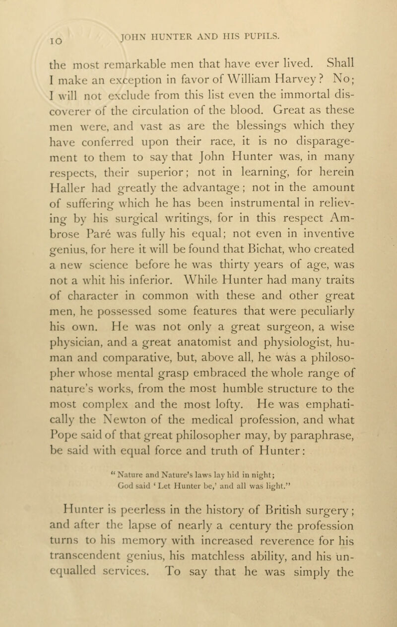 the most remarkable men that have ever hved. Shall I make an exception in favor of William Harvey? No; I will not exclude from this list even the immortal dis- coverer of the circulation of the blood. Great as these men were, and vast as are the blessings which they have conferred upon their race, it is no disparage- ment to them to say that John Hunter was, in many respects, their superior; not in learning, for herein Haller had greatly the advantage ; not in the amount of sufferine which he has been instrumental in reliev- ing by his surgical writings, for in this respect Am- brose Pare was fully his equal; not even in inventive genius, for here it will be found that Bichat, who created a new science before he was thirty years of age, was not a whit his inferior. While- Hunter had many traits of character in common with these and other great men, he possessed some features that were peculiarly his own. He was not only a great surgeon, a wise physician, and a great anatomist and physiologist, hu- man and comparative, but, above all, he was a philoso- pher whose mental grasp embraced the whole range of nature's works, from the most humble structure to the most complex and the most lofty. He was emphati- cally the Newton of the medical profession, and what Pope said of that great philosopher may, by paraphrase, be said with equal force and truth of Hunter:  Nature and Nature's laws lay hid in night; God said ' Let Hunter be,' and all was light. Hunter is peerless in the history of British surgery; and after the lapse of nearly a century the profession turns to his memory with increased reverence for his transcendent genius, his matchless ability, and his un- equalled services. To say that he was simply the