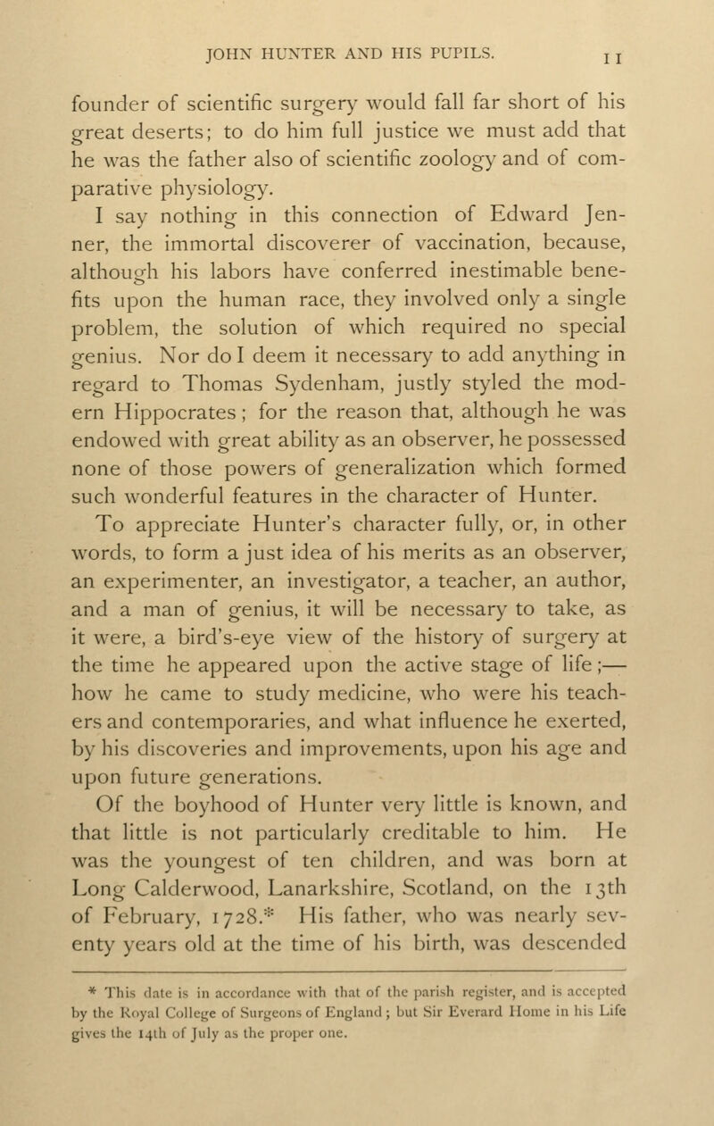 founder of scientific surgery would fall far short of his great deserts; to do him full justice we must add that he was the father also of scientific zoology and of com- parative physiology. I say nothing in this connection of Edward Jen- ner, the immortal discoverer of vaccination, because, although his labors have conferred inestimable bene- fits upon the human race, they involved only a single problem, the solution of which required no special genius. Nor do I deem it necessary to add anything in regard to Thomas Sydenham, justly styled the mod- ern Hippocrates; for the reason that, although he was endowed with great ability as an observer, he possessed none of those powers of generalization which formed such wonderful features in the character of Hunter. To appreciate Hunter's character fully, or, in other words, to form a just idea of his merits as an observer, an experimenter, an investigator, a teacher, an author, and a man of genius, it will be necessary to take, as it were, a bird's-eye view of the history of surgery at the time he appeared upon the active stage of life ;— how he came to study medicine, who were his teach- ers and contemporaries, and what influence he exerted, by his discoveries and improvements, upon his age and upon future generations. Of the boyhood of Hunter very little is known, and that little is not particularly creditable to him. He was the youngest of ten children, and was born at Long Calderwood, Lanarkshire, Scodand, on the 13th of February, 1728.* His father, who was nearly sev- enty years old at the time of his birth, was descended * This date is in accordance with that of the parish register, and is accepted by the Royal College of Surgeons of England ; but Sir Everard Home in his Life gives the 14th of July as the proper one.
