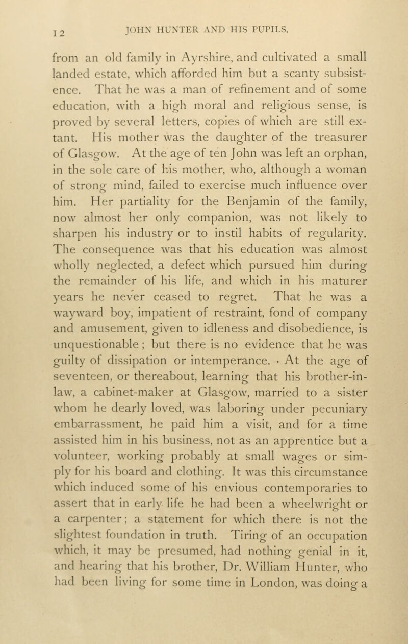 from an old family in Ayrshire, and cultivated a small landed estate, which afforded him but a scanty subsist- ence. That he was a man of refinement and of some education, with a high moral and religious sense, is proved by several letters, copies of which are still ex- tant. His mother was the daughter of the treasurer of Glasgow. At the age of ten John was left an orphan, in the sole care of his mother, who, although a woman of strong mind, failed to exercise much influence over him. Her partiality for the Benjamin of the family, now almost her only companion, was not likely to sharpen his industry or to instil habits of regularity. The consequence was that his education was almost wholly neglected, a defect which pursued him during the remainder of his life, and which in his maturer years he never ceased to regret. That he was a wayward boy, impatient of restraint, fond of company and amusement, given to idleness and disobedience, is unquestionable ; but there is no evidence that he was guilty of dissipation or intemperance. • At the age of seventeen, or thereabout, learning that his brother-in- law, a cabinet-maker at Glasgow, married to a sister whom he dearly loved, was laboring under pecuniary embarrassment, he paid him a visit, and for a time assisted him in his business, not as an apprentice but a volunteer, working prol^ably at small wages or sim- ply for his board and clothing. It was this circumstance which induced some of his envious contemporaries to assert that in early life he had been a wheelwright or a carpenter; a statement for which there is not the slightest foundation in truth. Tiring of an occupation which, it may be presumed, had nothing genial in it, and hearing that his brother. Dr. William Hunter, who had been living for some time in London, was doing a