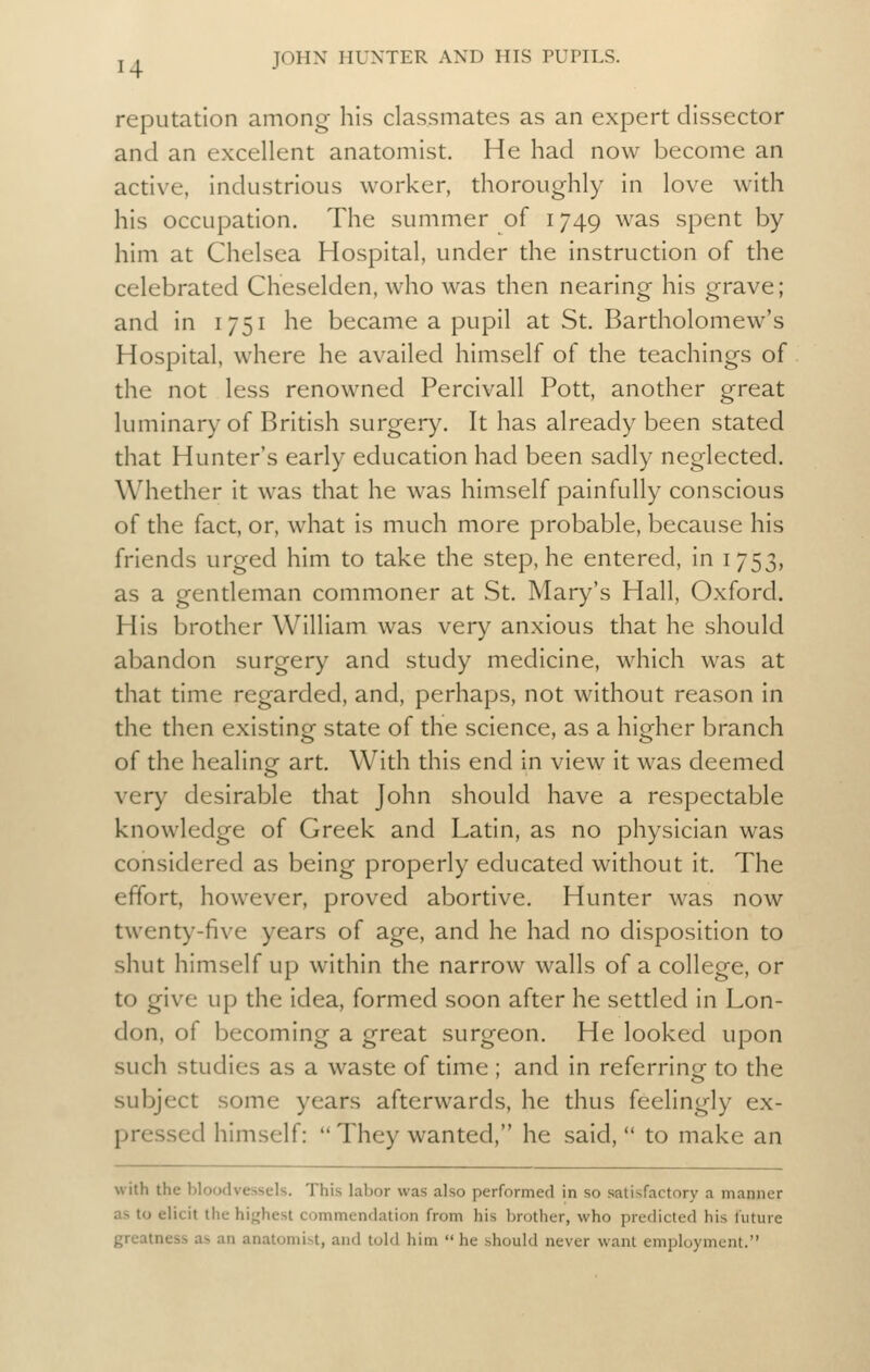 reputation among his classmates as an expert dissector and an excellent anatomist. He had now become an active, industrious worker, thoroughly in love with his occupation. The summer of 1749 was spent by him at Chelsea Hospital, under the instruction of the celebrated Cheselden, who was then nearing his grave; and in 1751 he became a pupil at St. Bartholomew's Hospital, where he availed himself of the teachings of the not less renowned Percivall Pott, another great luminary of British surgery. It has already been stated that Hunter's early education had been sadly neglected. Whether it was that he was himself painfully conscious of the fact, or, what is much more probable, because his friends urged him to take the step, he entered, in 1753, as a gentleman commoner at St. Mary's Hall, Oxford. His brother William was very anxious that he should abandon surgery and study medicine, which was at that time regarded, and, perhaps, not without reason in the then existing state of the science, as a higher branch of the healinof art. With this end in view it was deemed very desirable that John should have a respectable knowledge of Greek and Latin, as no physician was considered as being properly educated without it. The effort, however, proved abortive. Hunter was now twenty-five years of age, and he had no disposition to shut himself up within the narrow walls of a college, or to give up the idea, formed soon after he settled in Lon- don, of becoming a great surgeon. He looked upon such studies as a waste of time ; and in referring to the subject some years afterwards, he thus feelingly ex- pressed himself:  They wanted, he said,  to make an with the bloodvessels. This labor was also performed in so satisfactory a manner as to elicit the hijjhest commendation from his brother, who predicted his future greatness as an anatomist, and told him  he should never want employment.