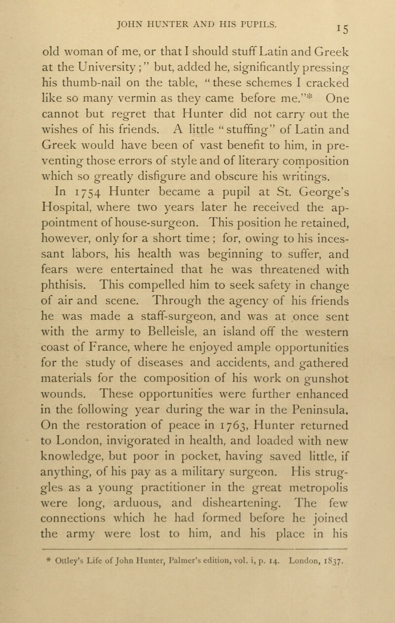 old woman of me, or that I should stuff Latin and Greek at the University ; but, added he, significantly pressing his thumb-nail on the table, these schemes I cracked like so many vermin as they came before me,''' One cannot but regret that Hunter did not carry out the wishes of his friends. A little stuffing of Latin and Greek would have been of vast benefit to him, in pre- venting those errors of style and of literary composition which so greatly disfigure and obscure his writings. In 1754 Hunter became a pupil at St. George's Hospital, where two years later he received the ap- pointment of house-surgeon. This position he retained, however, only for a short time ; for, owing to his inces- sant labors, his health was beginning to suffer, and fears were entertained that he was threatened with phthisis. This compelled him to seek safety in change of air and scene. Through the agency of his friends he was made a staff-surgeon, and was at once sent with the army to Belleisle, an island off the western coast of France, where he enjoyed ample opportunities for the study of diseases and accidents, and gathered materials for the composition of his work on gunshot wounds. These opportunities were further enhanced in the following year during the war in the Peninsula. On the restoration of peace in 1763, Hunter returned to London, invigorated in health, and loaded with new knowledge, but poor in pocket, having saved little, if anything, of his pay as a military surgeon. His strug- gles as a young practitioner in the great metropolis were long, arduous, and disheartening. The few connections which he had formed before he joined the army were lost to him, and his place in his * Oltley's Life of John Hunter, Palmer's edition, vol. i, p. 14. London, 1837,