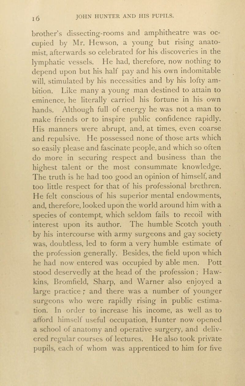 brother's dissecting-rooms and amphitheatre was oc- cupied by Mr. Hewson, a young but rising anato- mist, afterwards so celebrated for his discoveries in the lymphatic vessels. He had, therefore, now nothing to depend upon but his half pay and his own indomitable will, stimulated by his necessities and by his lofty am- bition. Like many a young man destined to attain to eminence, he literally carried his fortune in his own hands. Although full of energy he was not a man to make friends or to inspire public confidence rapidly. His manners were abrupt, and, at times, even coarse and repulsive. He possessed none of those arts which so easily please and fascinate people, and which so often do more in securing respect and business than the highest talent or the most consummate knowledge. The truth is he had too good an opinion of himself, and too litde respect for that of his professional brethren. He felt conscious of his superior mental endowments, and, therefore, looked upon the world around him with a species of contempt, which seldom fails to recoil with interest upon its author. The humble Scotch youth by his intercourse with army surgeons and gay society was, doubtless, led to form a very humble estimate of the profession generally. Besides, the field upon which he had now entered was occupied by able men. Pott stood deservedly at the head of the profession ; Haw- kins, Bromfield, Sharp, and Warner also enjoyed a large practice ,' and there was a number of younger surgeons who were rapidly rising in public estima- tion. In order to increase his income, as well as to afford himself useful occupation, Hunter now opened a school of anatomy and operative surgery, and deliv- ered regular courses of lectures. He also took private pupils, each of whom was apprenticed to him for five