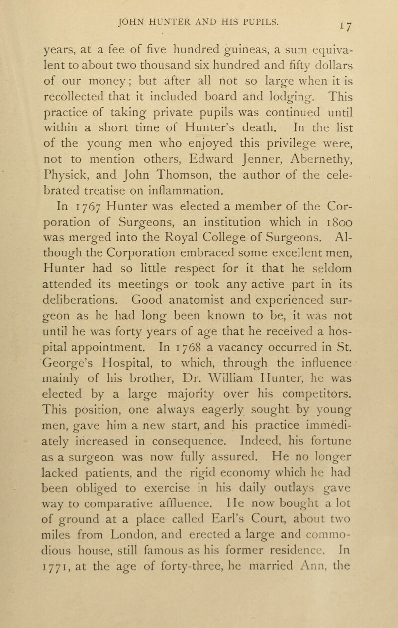 years, at a fee of five hundred guineas, a sum equiva- lent to about two thousand six hundred and fifty dollars of our money; but after all not so large when it is recollected that it included board and lodgfinof. This practice of taking private pupils was continued until within a short time of Hunter's death. In the list of the young men who enjoyed this privilege were, not to mention others, Edward Jenner, Abernethy, Physick, and John Thomson, the author of the cele- brated treatise on inflammation. In 1767 Hunter was elected a member of the Cor- poration of Surgeons, an institution which in 1800 was merged into the Royal College of Surgeons. Al- though the Corporation embraced some excellent men, Hunter had so little respect for it that he seldom attended its meetings or took any active part in its deliberations. Good anatomist and experienced sur- geon as he had long been known to be, it was not until he was forty years of age that he received a hos- pital appointment. In 1768 a vacancy occurred in St. George's Hospital, to which, through the influence mainly of his brother. Dr. William Hunter, he was elected by a large majority over his competitors. This position, one always eagerly sought by young men, gave him a new start, and his practice immedi- ately increased in consequence. Indeed, his fortune as a surgeon was now fully assured. He no longer lacked patients, and the rigid economy which he had been obliged to exercise in his daily outlays gave way to comparative affluence. He now bought a lot of ground at a place called Earl's Court, about two miles from London, and erected a large and commo- dious house, still famous as his former residence. In I 771, at the age of forty-three, he married Ann, the