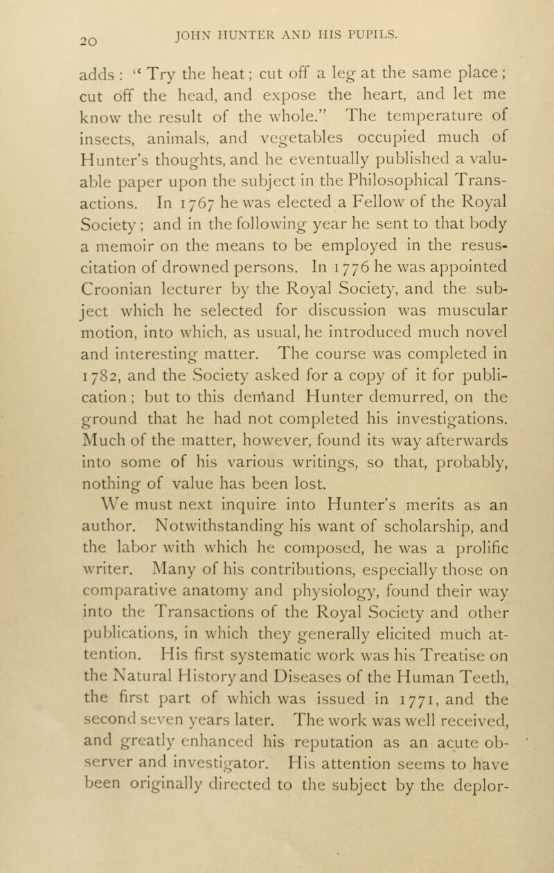 adds : Try the heat; cut off a leg at the same place ; cut off the head, and expose the heart and let me know the result of the whole. The temperature of insects, animals, and vegetables occupied much of Hunter's thoughts, and he eventually published a valu- able paper upon the subject in the Philosophical Trans- actions. In 1767 he was elected a Fellow of the Royal Society ; and in the following year he sent to that body a memoir on the means to be employed in the resus- citation of drowned persons. In 1776 he was appointed Croonian lecturer by the Royal Society, and the sub- ject which he selected for discussion was muscular motion, into which, as usual, he introduced much novel and interesting matter. The course was completed in 1782, and the Society asked for a copy of it for publi- cation ; but to this derrtand Hunter demurred, on the ground that he had not completed his investigations. Much of the matter, however, found its way afterwards into some of his various writings, so that, probably, nothino- of value has been lost. We must next inquire into Hunter's merits as an author. Notwithstanding his want of scholarship, and the labor with which he composed, he was a prolific writer. Many of his contributions, especially those on comparative anatomy and physiology, found their way into the Transacdons of the Royal Society and other publications, in which they generally elicited much at- tention. His first systematic work was his Treatise on the Natural History and Diseases of the Human Teeth, the first part of which was issued in 1771, and the second seven years later. The work was well received, and gready enhanced his reputation as an acute ob- server and investigator. His attention seems to have been originally directed to the subject by the deplor-