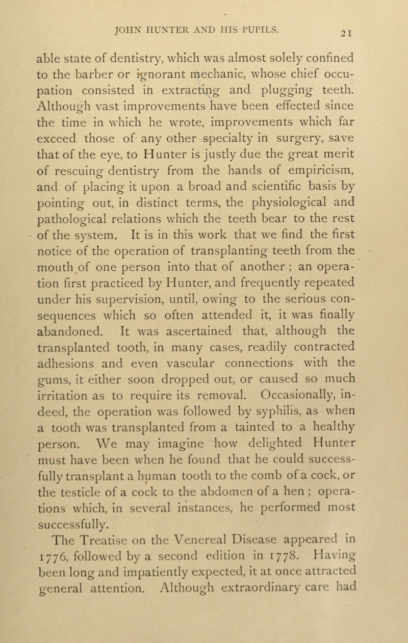 able state of dentistry, which was almost solely confined to the barber or ignorant mechanic, whose chief occu- pation consisted in extracting and plugging teeth. Although vast improvements have been effected since the time in which he wrote, improvements which far exceed those of any other specialty in surgery, save that of the eye, to Hunter is justly due the great merit of rescuing dentistry from the hands of empiricism, and of placing it upon a broad and scientific basis by pointing out, in distinct terms, the physiological and pathological relations which the teeth bear to the rest of the system. It is in this work that we find the first notice of the operation of transplanting teeth from the mouth of one person into that of another ; an opera- tion first practiced by Hunter, and frequendy repeated under his supervision, until, owing to the serious con- sequences which so often attended it, it was finally abandoned. It was ascertained that, although the transplanted tooth, in many cases, readily contracted adhesions and even vascular connections with the gums, it either soon dropped out, or caused so much irritation as to require its removal. Occasionally, in- deed, the operadon was followed by syphilis, as when a tooth was transplanted from a tainted to a healthy person. We may imagine how delighted Hunter must have been when he found that he could success- fully transplant a human tooth to the comb of a cock, or the testicle of a cock to the abdomen of a hen ; opera- tions which, in several instances, he performed most successfully. The Treatise on the Venereal Disease appeared in 1776, followed by a second edidon in 1778. Having been long and impadently expected, it at once attracted general attention. Although extraordinary care had