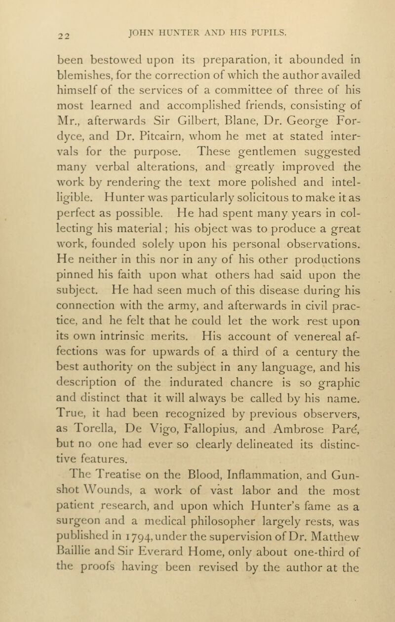 been bestowed upon its preparation, it abounded in blemishes, for the correction of which the author availed himself of the services of a committee of three of his most learned and accomplished friends, consisting of Mr., afterwards Sir Gilbert, Blane, Dr. George For- dyce, and Dr. Pitcairn, whom he met at stated inter- vals for the purpose. These gentlemen suggested many verbal alterations, and greatly improved the work by rendering the text more polished and intel- ligible. Hunter was particularly solicitous to make it as perfect as possible. He had spent many years in col- lecting his material; his object was to produce a great work, founded solely upon his personal observations. He neither in this nor in any of his other productions pinned his faith upon what others had said upon the subject. He had seen much of this disease during his connection with the army, and afterwards in civil prac- tice, and he felt that he could let the work rest upon its own intrinsic merits. His account of venereal af- fections was for upwards of a third of a century the best authority on the subject in any language, and his description of the indurated chancre is so graphic and distinct that it will always be called by his name. True, it had been recognized by previous observers, as Torella, De Vigo, Fallopius, and Ambrose Pare, but no one had ever so clearly delineated its distinc- tive features. The Treatise on the Blood, Inflammation, and Gun- shot Wounds, a work of vast labor and the most patient research, and upon which Hunter's fame as a surgeon and a medical philosopher largely rests, was published in 1794, under the supervision of Dr. Matthew Baillie and Sir Everard Home, only about one-third of the proofs having been revised by the author at the