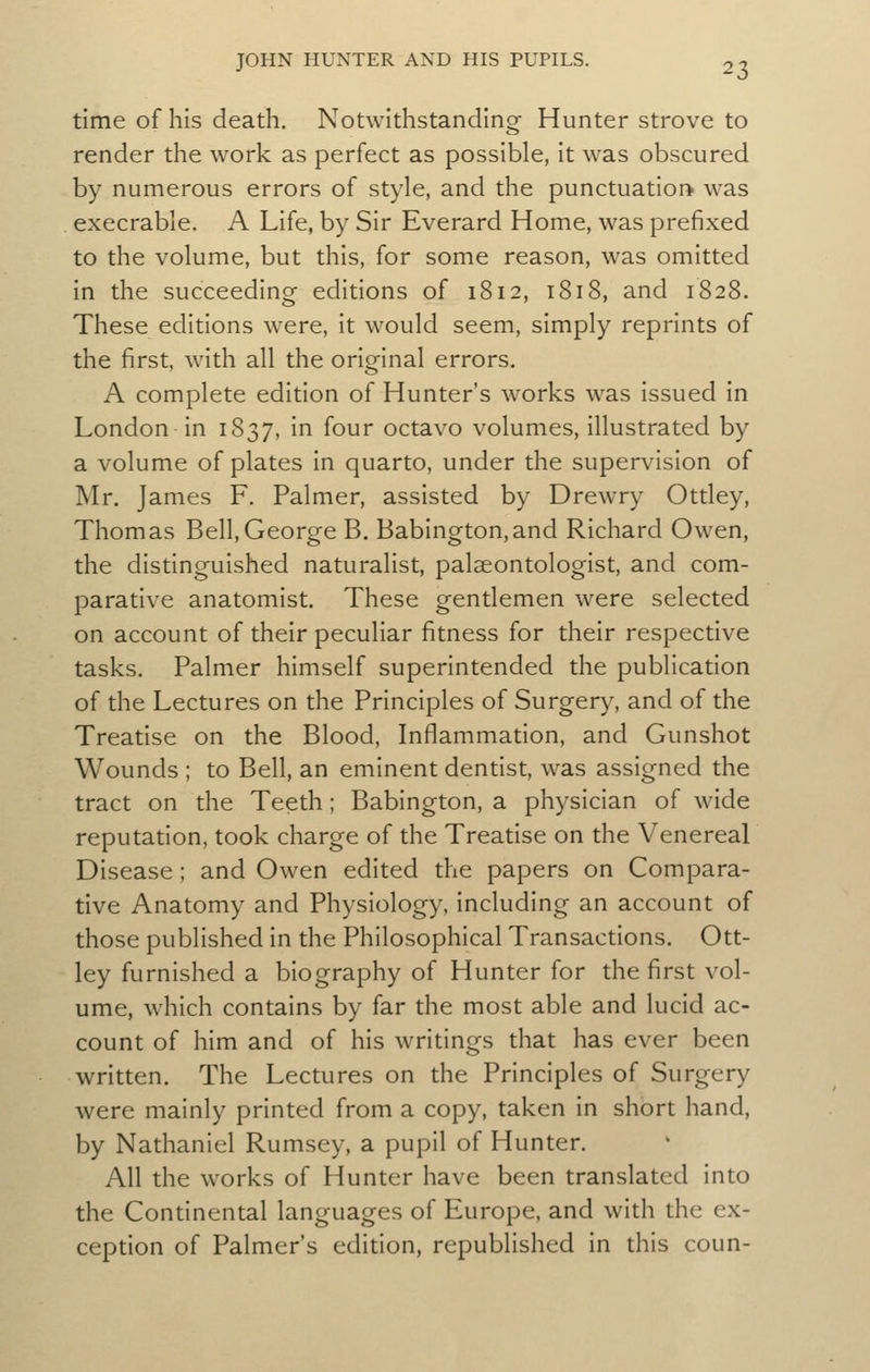 ^?> time of his death. Notwithstanding Hunter strove to render the work as perfect as possible, it was obscured by numerous errors of style, and the punctuation was execrable. A Life, by Sir Everard Home, was prefixed to the volume, but this, for some reason, was omitted in the succeeding editions of 1812, 1818, and 1828. These editions were, it would seem, simply reprints of the first, with all the original errors. A complete edition of Hunter's works was issued in London in 1837, in four octavo volumes, illustrated by a volume of plates in quarto, under the supervision of Mr. James F. Palmer, assisted by Drewry Ottley, Thomas Bell, George B. Babington,and Richard Owen, the distinguished naturalist, palaeontologist, and com- parative anatomist. These gentlemen were selected on account of their peculiar fitness for their respective tasks. Palmer himself superintended the publication of the Lectures on the Principles of Surgery, and of the Treatise on the Blood, Inflammation, and Gunshot Wounds ; to Bell, an eminent dentist, was assigned the tract on the Teeth; Babington, a physician of wide reputation, took charge of the Treatise on the Venereal Disease; and Owen edited the papers on Compara- tive Anatomy and Physiology, including an account of those published in the Philosophical Transactions. Ott- ley furnished a biography of Hunter for the first vol- ume, which contains by far the most able and lucid ac- count of him and of his writings that has ever been written. The Lectures on the Principles of Surgery were mainly printed from a copy, taken in short hand, by Nathaniel Rumsey, a pupil of Hunter. All the works of Hunter have been translated into the Continental languages of Europe, and with the ex- ception of Palmer's edition, republished in this coun-