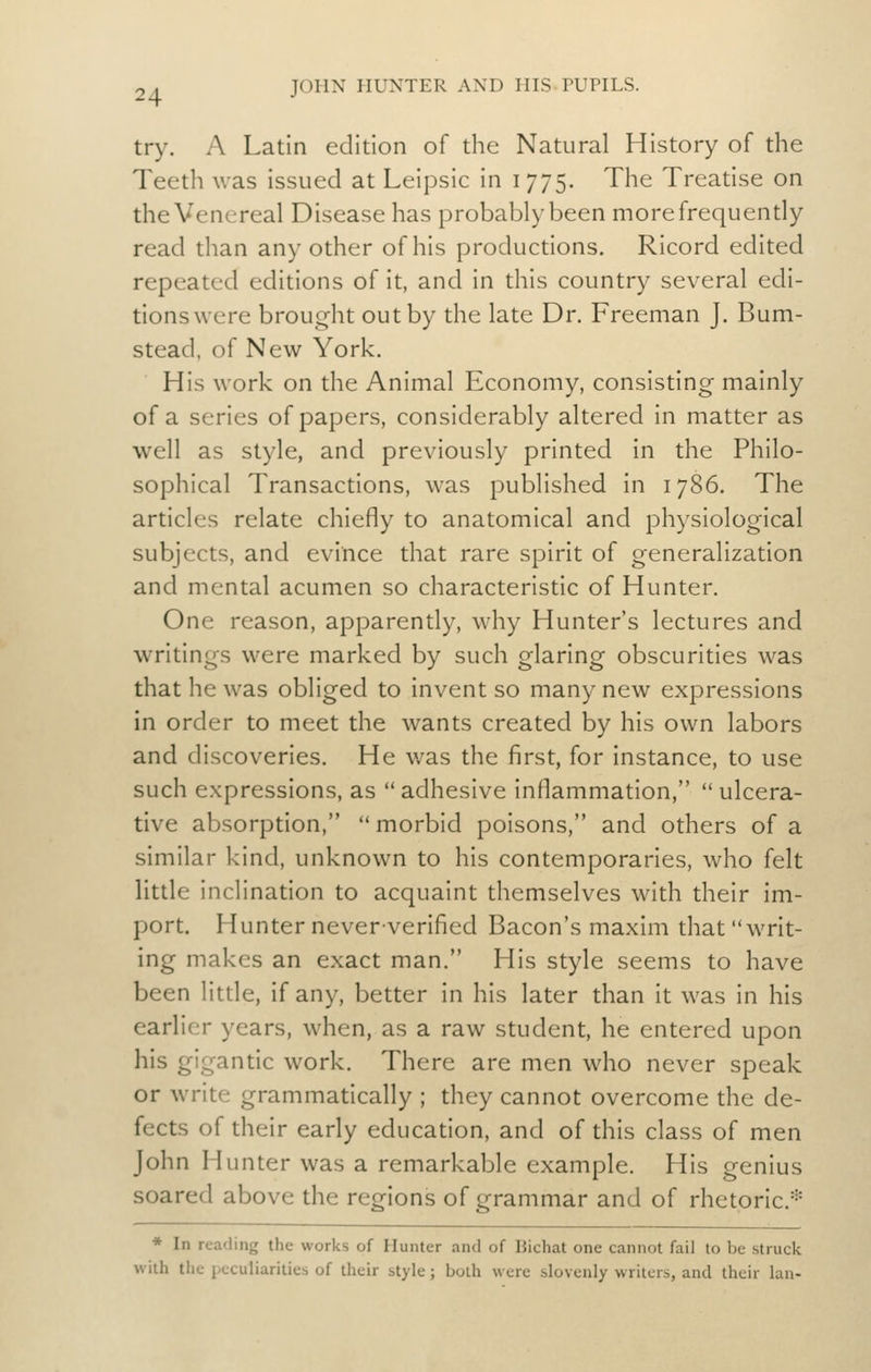 try. A Latin edition of the Natural History of the Teeth was issued at Leipsic in 1775. The Treatise on the Venereal Disease has probably been more frequently read than any other of his productions. Ricord edited repeated editions of it, and in this country several edi- tions were brought out by the late Dr. Freeman J. Bum- stead, of New York. His work on the Animal Economy, consisting mainly of a series of papers, considerably altered in matter as well as style, and previously printed in the Philo- sophical Transactions, was published in 1786. The articles relate chiefly to anatomical and physiological subjects, and evince that rare spirit of generalization and mental acumen so characteristic of Hunter. One reason, apparently, why Hunter's lectures and writings were marked by such glaring obscurities was that he was obliged to invent so many new expressions in order to meet the wants created by his own labors and discoveries. He was the first, for instance, to use such expressions, as adhesive inflammation, ulcera- tive absorption, morbid poisons, and others of a similar kind, unknown to his contemporaries, who felt little inclination to acquaint themselves with their im- port. Hunter neververified Bacon's maxim that writ- ing makes an exact man. His style seems to have been little, if any, better In his later than it was In his earlier years, when, as a raw student, he entered upon his gigantic work. There are men who never speak or write grammatically ; they cannot overcome the de- fects of their early education, and of this class of men John Hunter was a remarkable example. His genius soared above the regions of grammar and of rhetoric* * In reading the works of Hunter .ind of Bichat one cannot fail to be struck with the peculiarities of their style; both were slovenly writers, and their Ian-