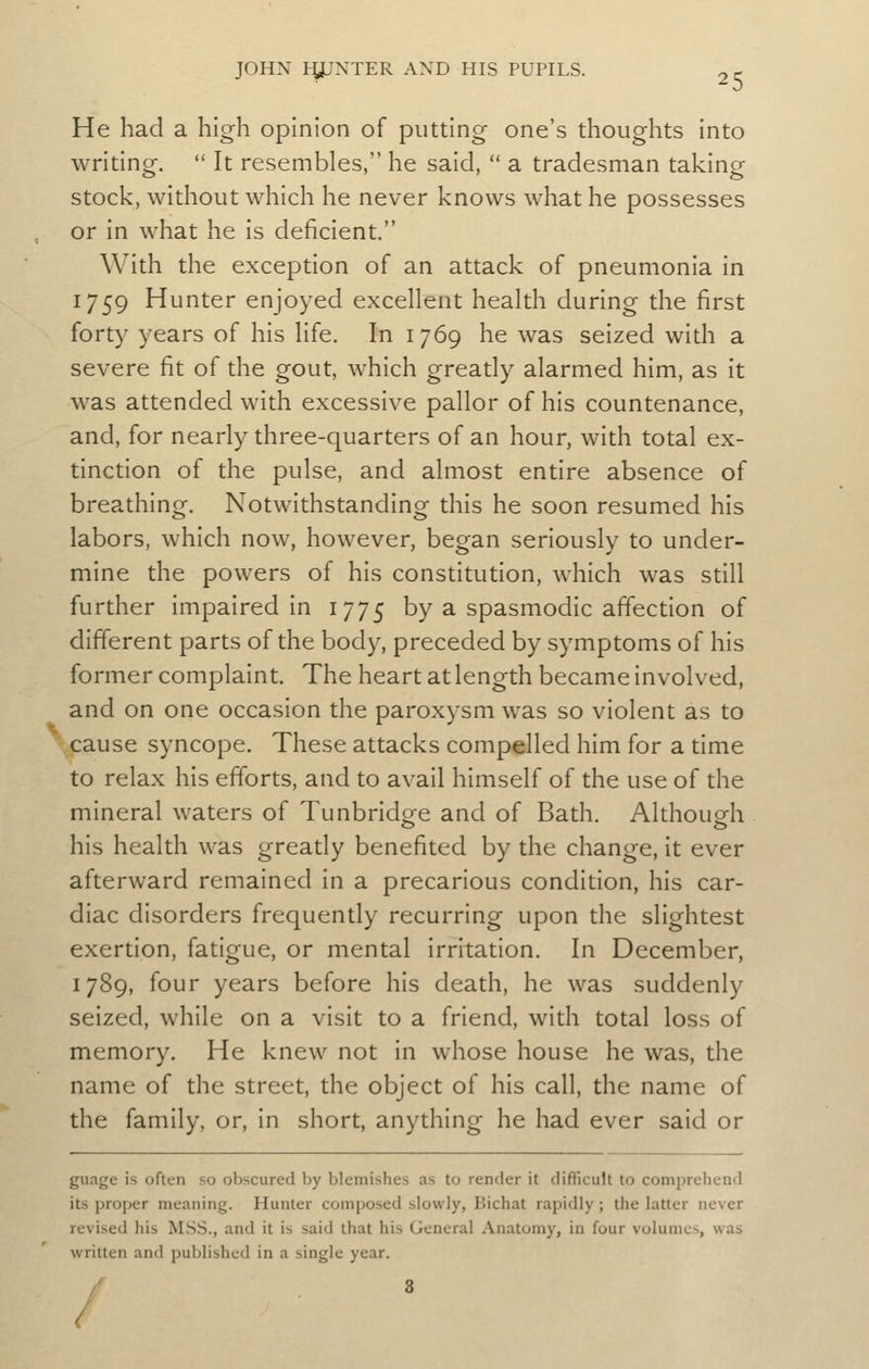 He had a high opinion of putting one's thoughts into writing. It resembles, he said, a tradesman taking stock, without which he never knows what he possesses or in what he is deficient. With the exception of an attack of pneumonia in 1759 Hunter enjoyed excellent health during the first forty years of his life. In 1769 he was seized with a severe fit of the gout, which greatly alarmed him, as it was attended with excessive pallor of his countenance, and, for nearly three-quarters of an hour, with total ex- tinction of the pulse, and almost entire absence of breathing. Notwithstanding this he soon resumed his labors, which now, however, began seriously to under- mine the powers of his constitution, which was still further impaired in 1775 by a spasmodic affection of different parts of the body, preceded by symptoms of his former complaint. The heart at length became involved, and on one occasion the paroxysm was so violent as to cause syncope. These attacks compelled him for a time to relax his efforts, and to avail himself of the use of the mineral waters of Tunbridge and of Bath. Although his health was greatly benefited by the change, it ever afterward remained in a precarious condition, his car- diac disorders frequently recurring upon the slightest exertion, fatigue, or mental irritation. In December, 1789, four years before his death, he was suddenly seized, while on a visit to a friend, with total loss of memory. He knew not in whose house he was, the name of the street, the object of his call, the name of the family, or, in short, anything he had ever said or guage is often so obscured by blemishes as to render it difficult to comprehend its proper meaning. Hunter composed slowly, Bichat rapidly; the latter never revised his MSS., and it is said that his General Anatomy, in four volumes, was written and published in a single year. /' 3 /
