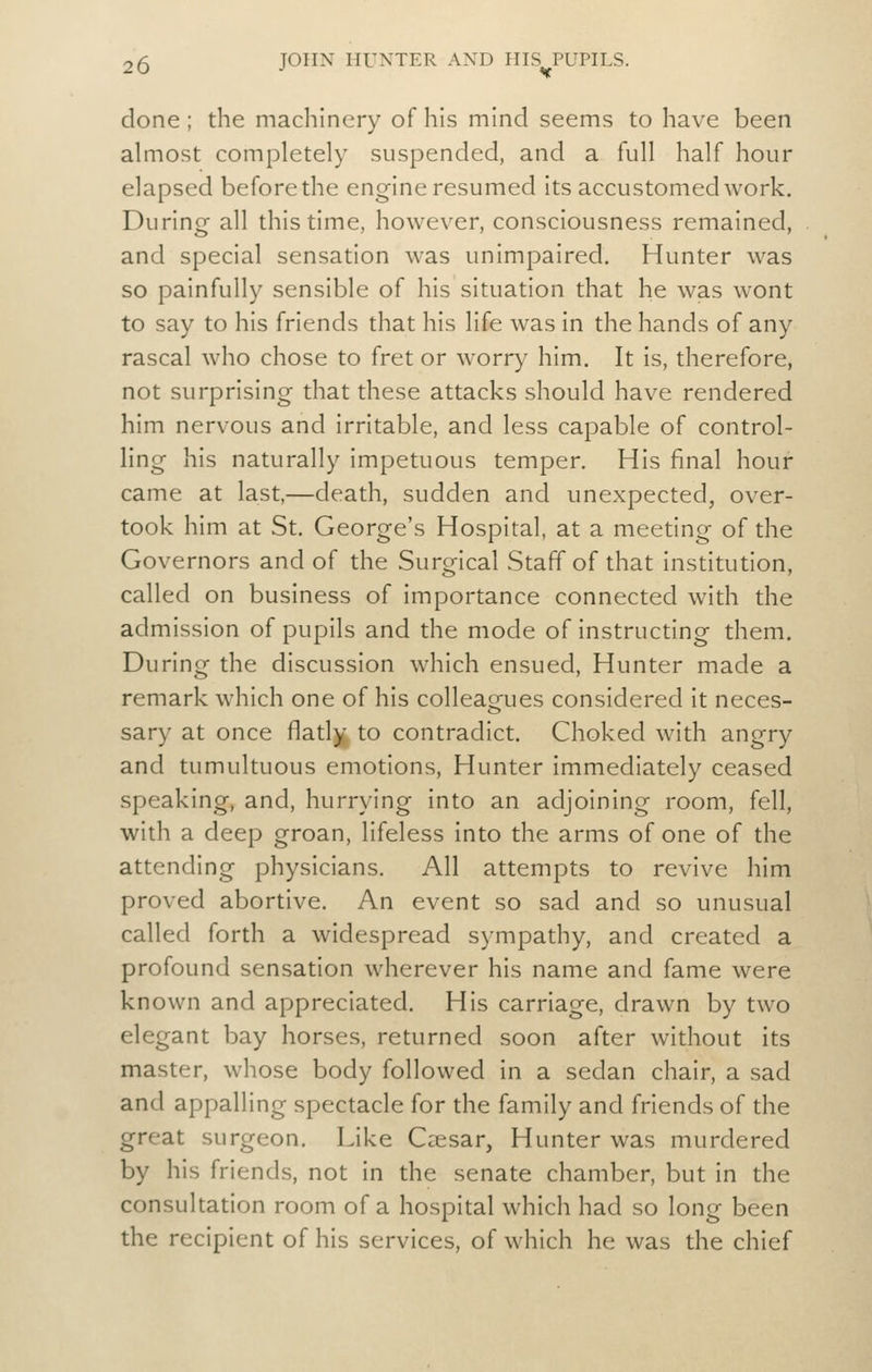 done ; the machinery of his mind seems to have been almost completely suspended, and a full half hour elapsed before the engine resumed its accustomed work. During all this time, however, consciousness remained, and special sensation was unimpaired. Hunter was so painfully sensible of his situation that he was wont to say to his friends that his life was In the hands of any rascal who chose to fret or worry him. It is, therefore, not surprising that these attacks should have rendered him nervous and irritable, and less capable of control- ling his naturally impetuous temper. His final hour came at last,—death, sudden and unexpected, over- took him at St. George's Hospital, at a meeting of the Governors and of the Surgical Staff of that institution, called on business of importance connected with the admission of pupils and the mode of instructing them. During the discussion which ensued. Hunter made a remark which one of his colleacjues considered it neces- sary at once flatly to contradict. Choked with angry and tumultuous emotions. Hunter immediately ceased speaking, and, hurrying into an adjoining room, fell, with a deep groan, lifeless into the arms of one of the attending physicians. All attempts to revive him proved abortive. An event so sad and so unusual called forth a widespread sympathy, and created a profound sensation wherever his name and fame were known and appreciated. His carriage, drawn by two elegant bay horses, returned soon after without its master, whose body followed in a sedan chair, a sad and appalling spectacle for the family and friends of the great surgeon. Like Caesar, Hunter was murdered by his friends, not in the senate chamber, but in the consultation room of a hospital which had so long been the recipient of his services, of which he was the chief