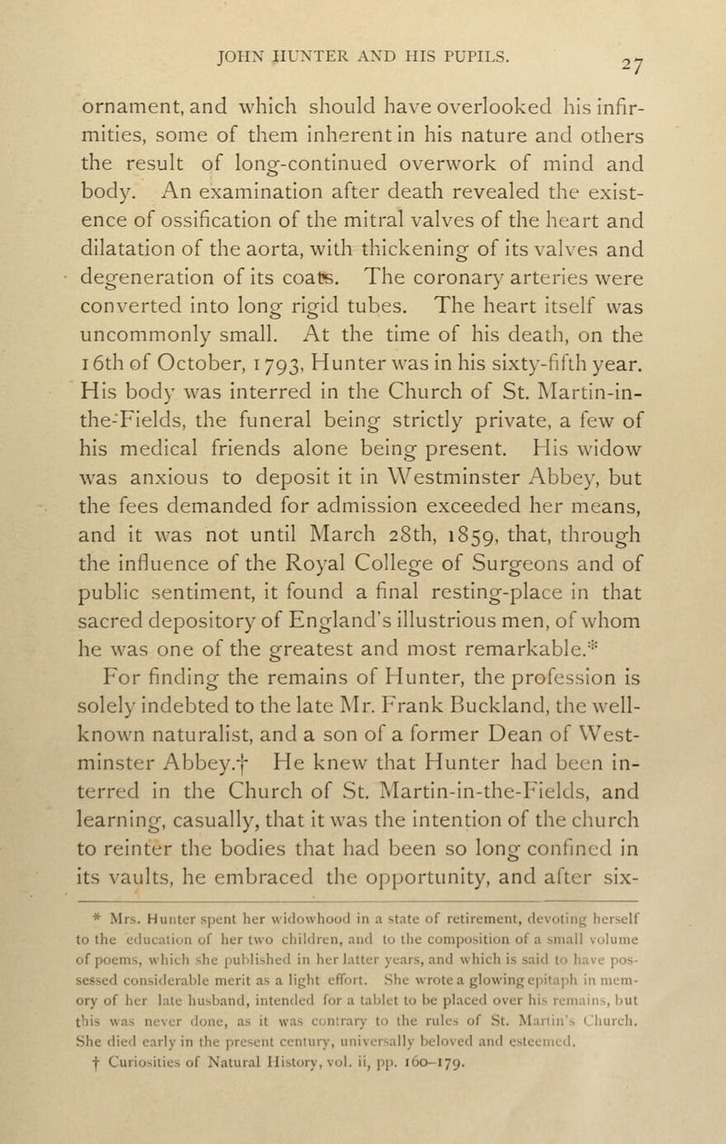 ornament, and which should have overlooked his infir- mities, some of them inherent in his nature and others the result of longr-continued overwork of mind and body. An examination after death revealed the exist- ence of ossification of the mitral valves of the heart and dilatation of the aorta, with thickening of its valves and degeneration of its coate. The coronary arteries were converted into long- rio^id tubes. The heart itself was uncommonly small. At the time of his death, on the 16th of October, 1793, Hunter was in his sixty-fifth year. His body was interred in the Church of St. Martin-in- the-'Fields, the funeral being strictly private, a few of his medical friends alone being present. His widow was anxious to deposit it in Westminster Abbey, but the fees demanded for admission exceeded her means, and it was not until March 28th, 1859, that, through the influence of the Royal College of Surgeons and of public sentiment, it found a final resting-place in that sacred depository of England's illustrious men, of whom he was one of the greatest and most remarkable.■=' For finding the remains of Hunter, the profession is solely indebted to the late Mr. Frank Buckland, the well- known naturalist, and a son of a former Dean of West- minster Abbey.f He knew that Hunter had been in- terred in the Church of St. Martin-in-the-Fields, and learning, casually, that it was the intention of the church to reinter the bodies that had been so long confined in its vaults, he embraced the opportunity, and after six- * Mrs. Hunter spent her widowhood in a state of retirement, devoting herself to the education of her two children, and to the composition of a small volume of poems, which she published in her latter years, and which is said to have pos- sessed considerable merit as a light effort. She wrote a glowing epitaph in mem- ory of her late husband, intended for a tablet to be placed over his remains, but this was never done, as it was contrary to the rules of St. Martin's Church. She died early in the present century, universally beloved and esteemed. f Curiosities of Natural History, vol. ii, pp. 160-179.