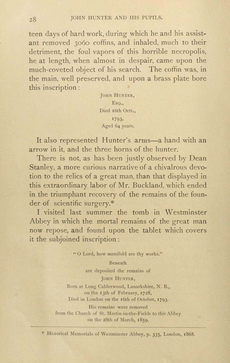 teen days of hard work, during which he and his assist- ant removed 3060 coffins, and inhaled, much to their detriment, the foul vapors of this horrible necropolis, he at length, when almost in despair, came upon the much-coveted object of his search. The coffin was, in the main, well preserved, and upon a brass plate bore this inscription : John Hunter, Esq., Died 16th Octr., 1793. Aged 64 years. It also represented Hunter's arms—a hand with an arrow in it, and the three horns of the hunter. There is not, as has been justly observed by Dean Stanley, a more curious narrative of a chivalrous devo- tion to the relics of a great man. than that displayed in this extraordinary labor of Mr. Buckland, which ended in the triumphant recovery of the remains of the foun- der of scientific surgery.* I visited last summer the tomb in Westminster Abbey in which the mortal remains of the great man now repose, and found upon the tablet which covers it the subjoined inscription : O Lord, how manifold are thy works. Beneath are deposited the remains of John Hunter, Born at Long Calderwood, Lanarkshire, N. B., on the 13th of February, 1728, Died in London on the i6th of October, 1793. His remains were removed from the Church of St. Martin-in-the-Fields to this Abbey on the 28th of March, 1859. * Historical Memorials of Westminster Abbey, p. 335, London, 1868.