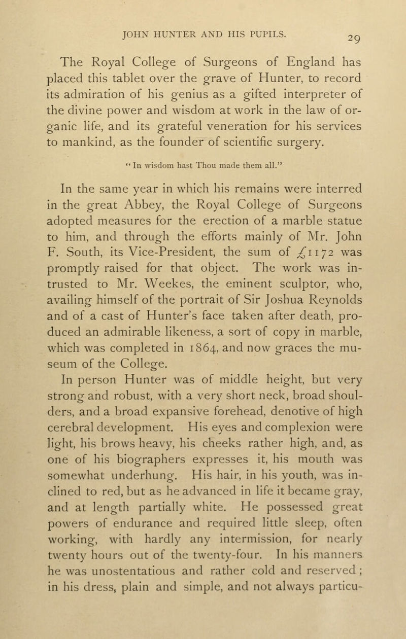 The Royal College of Surgeons of England has placed this tablet over the grave of Hunter, to record its admiration of his genius as a gifted interpreter of the divine power and wisdom at work in the law of or- ganic life, and its grateful veneration for his services to mankind, as the founder of scientific surgery. In wisdom hast Thou made them all. In the same year in which his remains were interred in the great Abbey, the Royal College of Surgeons adopted measures for the erection of a marble statue to him, and through the efforts mainly of Mr, John F. South, its Vice-President, the sum of ^1172 was promptly raised for that object. The work was in- trusted to Mr. Weekes, the eminent sculptor, who, availing himself of the portrait of Sir Joshua Reynolds and of a cast of Hunter's face taken after death, pro- duced an admirable likeness, a sort of copy in marble, which was completed in 1864, and now graces the mu- seum of the Colleofe. In person Hunter was of middle height, but very strong and robust, with a very short neck, broad shoul- ders, and a broad expansive forehead, denotive of high cerebral development. His eyes and complexion were light, his brows heavy, his cheeks rather high, and, as one of his biographers expresses it, his mouth was somewhat underhung. His hair, in his youth, was in- clined to red, but as he advanced in life it became gray, and at length partially white. He possessed great powers of endurance and required little sleep, often working, with hardly any intermission, for nearly twenty hours out of the twenty-four. In his manners he was unostentatious and rather cold and reserved ; in his dress, plain and simple, and not always particu-