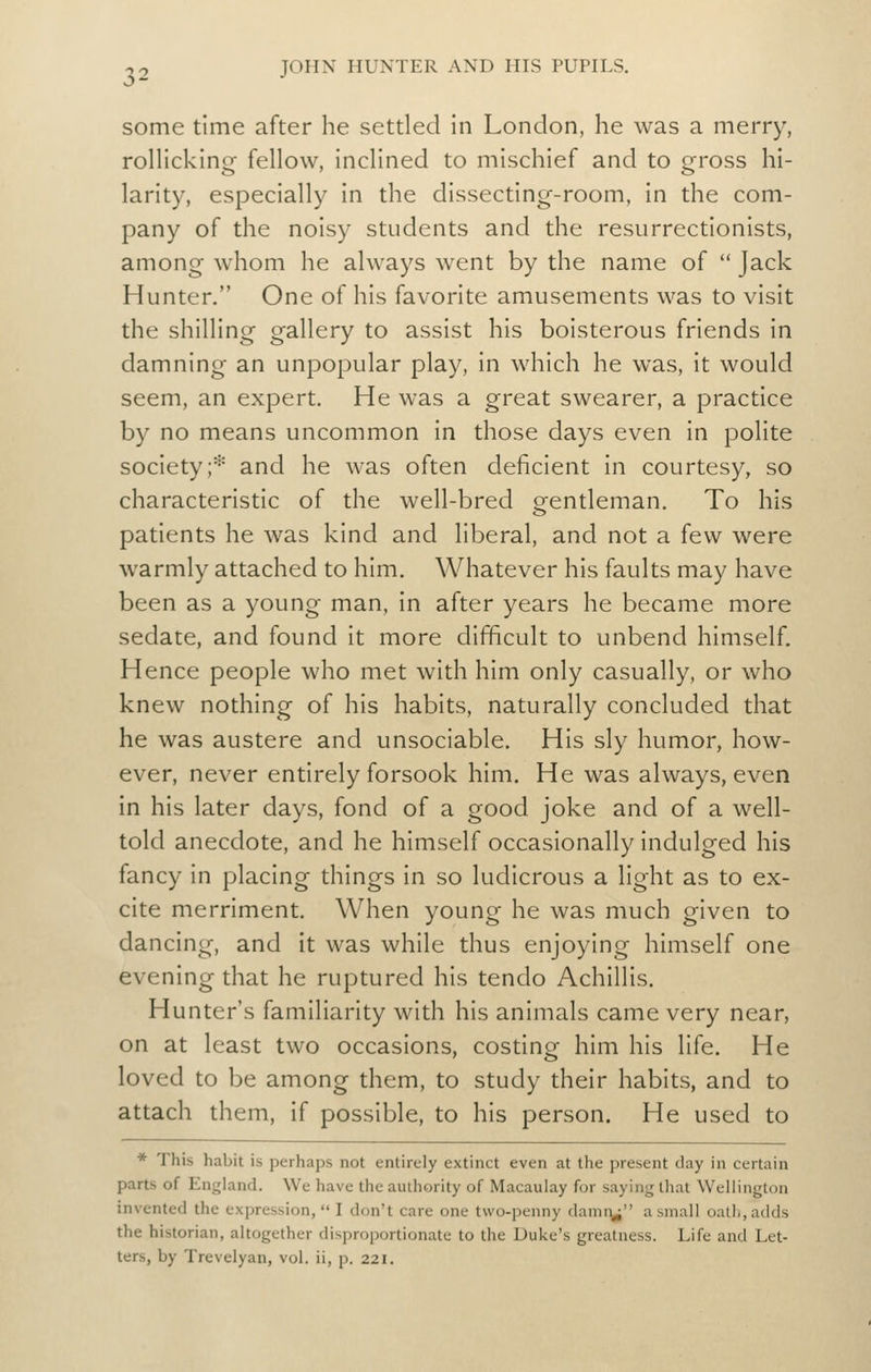 some time after he settled in London, he was a merry, rolHcking fellow, inclined to mischief and to gross hi- larity, especially in the dissecting-room, in the com- pany of the noisy students and the resurrectionists, among whom he always went by the name of Jack Hunter. One of his favorite amusements was to visit the shilling gallery to assist his boisterous friends in damning an unpopular play, in which he was, it would seem, an expert. He was a great swearer, a practice by no means uncommon in those days even in polite society;* and he was often deficient in courtesy, so characteristic of the well-bred gentleman. To his patients he was kind and liberal, and not a few were warmly attached to him. Whatever his faults may have been as a young man, in after years he became more sedate, and found It more difficult to unbend himself. Hence people who met with him only casually, or who knew nothing of his habits, naturally concluded that he was austere and unsociable. His sly humor, how- ever, never entirely forsook him. He was always, even in his later days, fond of a good joke and of a well- told anecdote, and he himself occasionally indulged his fancy in placing things in so ludicrous a light as to ex- cite merriment. When young he was much given to dancing, and it was while thus enjoying himself one evening that he ruptured his tendo Achillis. Hunter's familiarity with his animals came very near, on at least two occasions, costing him his life. He loved to be among them, to study their habits, and to attach them, if possible, to his person. He used to * This habit is perhaps not entirely extinct even at the present day in certain parts of England. We have the authority of Macaulay for saying that Wellington invented the expression, I don't care one two-penny darnr^^ a small oath, adds the historian, altogether disproportionate to the Duke's greatness. Life and Let- ters, by Trevelyan, vol. ii, p. 221.