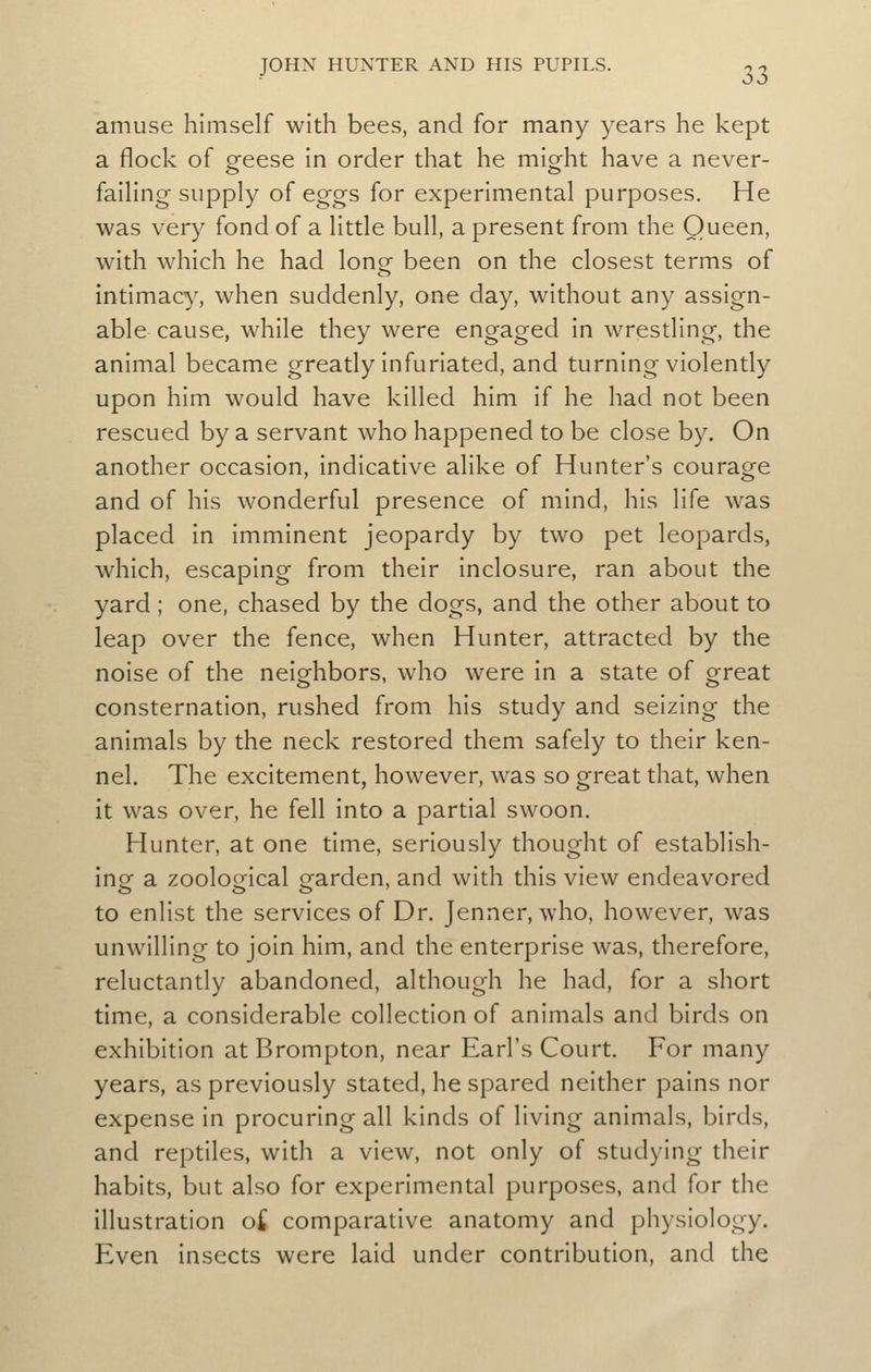 amuse himself with bees, and for many years he kept a flock of oreese in order that he mig-ht have a never- faihng supply of eggs for experimental purposes. He was very fond of a little bull, a present from the Queen, with which he had lonof been on the closest terms of intimacy, when suddenly, one day, without any assign- able cause, while they were engaged in wrestling, the animal became greatly infuriated, and turning violently upon him would have killed him if he had not been rescued by a servant who happened to be close by. On another occasion, indicative alike of Hunter's courage and of his wonderful presence of mind, his life was placed in imminent jeopardy by two pet leopards, which, escaping from their inclosure, ran about the yard ; one, chased by the dogs, and the other about to leap over the fence, when Hunter, attracted by the noise of the neighbors, who were in a state of great consternation, rushed from his study and seizing the animals by the neck restored them safely to their ken- nel. The excitement, however, was so great that, when it was over, he fell into a partial swoon. Hunter, at one time, seriously thought of establish- ing a zoological garden, and with this view endeavored to enlist the services of Dr. Jenner, who, however, was unwilling to join him, and the enterprise was, therefore, reluctantly abandoned, although he had, for a short time, a considerable collection of animals and birds on exhibition at Brompton, near Earl's Court. For many years, as previously stated, he spared neither pains nor expense in procuring all kinds of living animals, birds, and reptiles, with a view, not only of studying their habits, but also for experimental purposes, and for the illustration oi comparative anatomy and physiology. Even insects were laid under contribution, and the
