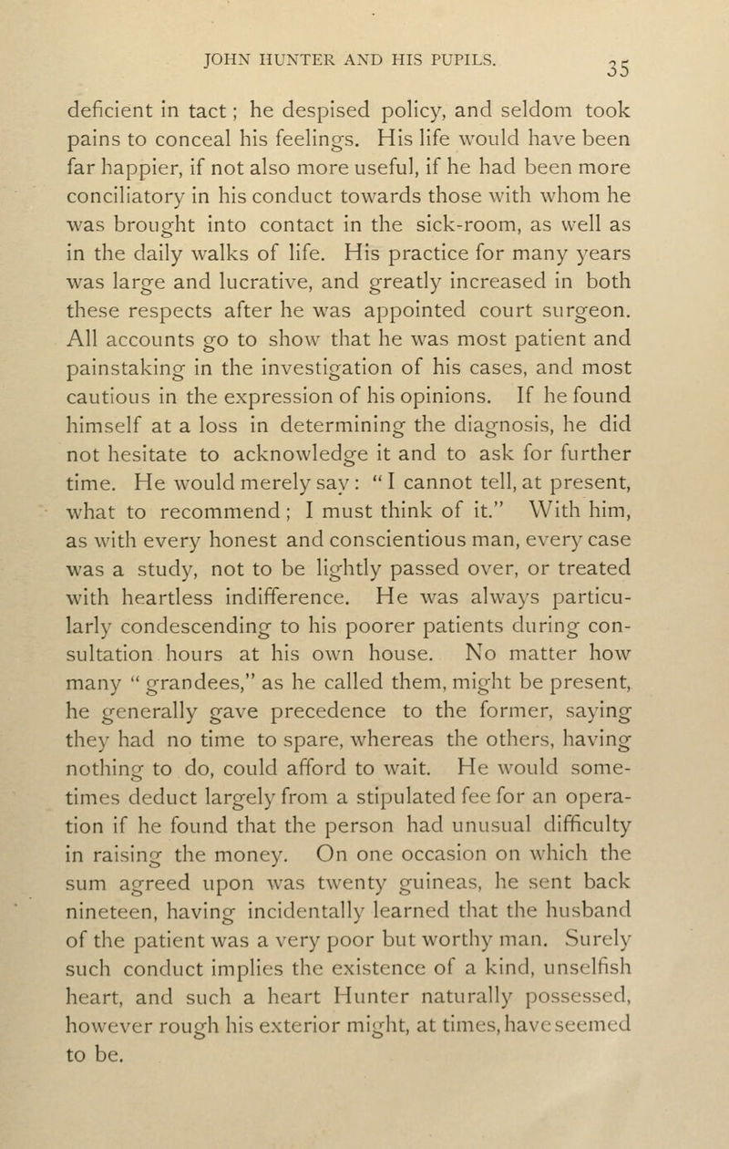 deficient in tact; he despised policy, and seldom took pains to conceal his feelings. His life would have been far happier, if not also more useful, if he had been more conciliatory in his conduct towards those with whom he was brought into contact in the sick-room, as well as in the daily walks of life. His practice for many years was large and lucrative, and greatly increased in both these respects after he was appointed court surgeon. All accounts go to show that he was most patient and painstaking in the investigation of his cases, and most cautious in the expression of his opinions. If he found himself at a loss in determining the diagnosis, he did not hesitate to acknowledge it and to ask for further time. He would merely say : I cannot tell, at present, what to recommend ; I must think of it. With him, as with every honest and conscientious man, every case was a study, not to be lightly passed over, or treated with heartless indifference. He was always particu- larly condescending to his poorer patients during con- sultation hours at his own house. No matter how many grandees, as he called them, might be present, he generally gave precedence to the former, saying they had no time to spare, whereas the others, having nothing to do, could afford to wait. He would some- times deduct largely from a stipulated fee for an opera- tion if he found that the person had unusual difficulty in raising the money. On one occasion on which the sum agreed upon was twenty guineas, he sent back nineteen, having incidentally learned that the husband of the patient was a very poor but worthy man. Surely such conduct implies the existence of a kind, unselfish heart, and such a heart Hunter naturally possessed, however roufjh his exterior might, at times, have seemed to be.