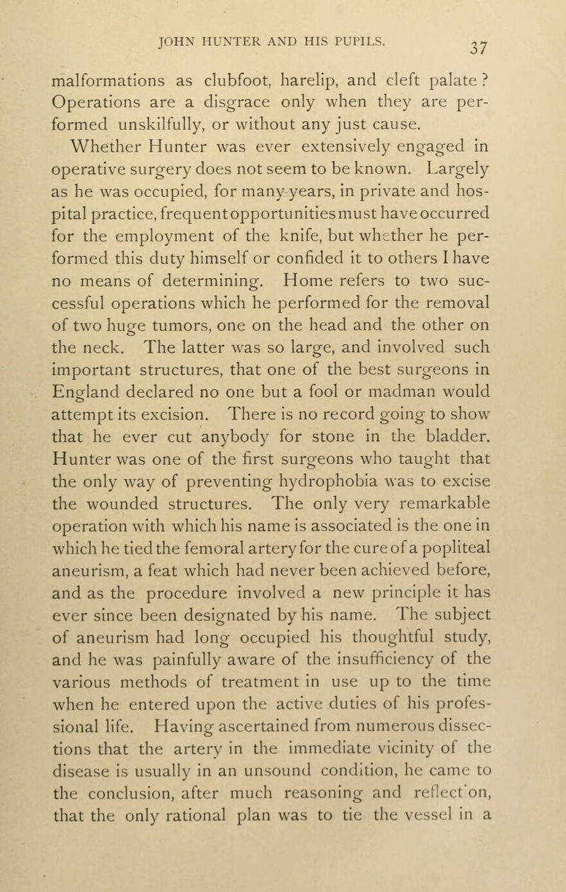 malformations as clubfoot, harelip, and cleft palate ? Operations are a disgrace only when they are per- formed unskilfully, or without any just cause. Whether Hunter was ever extensively engaged in operative surgery does not seem to be known. Largely as he was occupied, for many years, in private and hos- pital practice, frequentopportunitiesmust have occurred for the employment of the knife, but whether he per- formed this duty himself or confided it to others I have no means of determining. Home refers to two suc- cessful operations which he performed for the removal of two huge tumors, one on the head and the other on the neck. The latter was so large, and involved such important structures, that one of the best surgeons in England declared no one but a fool or madman would attempt its excision. There is no record going to show that he ever cut anybody for stone in the bladder. Hunter was one of the first surgeons who taught that the only way of preventing hydrophobia was to excise the wounded structures. The only very remarkable operation with which his name is associated is the one in which he tied the femoral artery for the cure of a popliteal aneurism, a feat which had never been achieved before, and as the procedure involved a new principle it has ever since been designated by his name. The subject of aneurism had long occupied his thoughtful study, and he was painfully aware of the insufficiency of the various methods of treatment in use up to the time when he entered upon the active duties of his profes- sional life. Having ascertained from numerous dissec- tions that the artery in the immediate vicinity of the disease is usually in an unsound condition, he came to the conclusion, after much reasoning and retlect'on, that the only rational plan was to tie the vessel in a