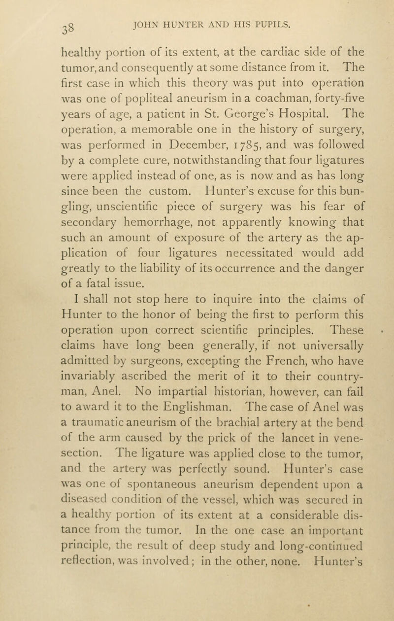 healthy portion of Its extent, at the cardiac side of the tumor, and consequently at some distance from It. The first case In which this theory was put Into operation was one of popliteal aneurism In a coachman, forty-five years of age, a patient In St. George's Hospital. The operation, a memorable one In the history of surgery, was performed In December, 1785, and was followed by a complete cure, notwithstanding that four ligatures were applied Instead of one, as Is now and as has long since been the custom. Hunter's excuse for this bun- gling, unscientific piece of surgery was his fear of secondary hemorrhage, not apparently knowing that such an amount of exposure of the artery as the ap- plication of four ligatures necessitated would add greatly to the liability of Its occurrence and the danger of a fatal Issue. I shall not stop here to Inquire into the claims of Hunter to the honor of being the first to perform this operation upon correct scientific principles. These claims have long been generally, if not universally admitted by surgeons, excepting the French, who have invariably ascribed the merit of it to their country- man, Anel. No impartial historian, however, can fail to award It to the Englishman. The case of Anel was a traumatic aneurism of the brachial artery at the bend of the arm caused by the prick of the lancet In vene- section. The ligature was applied close to the tumor, and the artery was perfectly sound. Hunter's case was one of spontaneous aneurism dependent upon a diseased condition of the vessel, which was secured In a healthy portion of its extent at a considerable dis- tance from the tumor. In the one case an important principle, the result of deep study and long-continued reflection, was Involved ; In the other, none. Hunter's