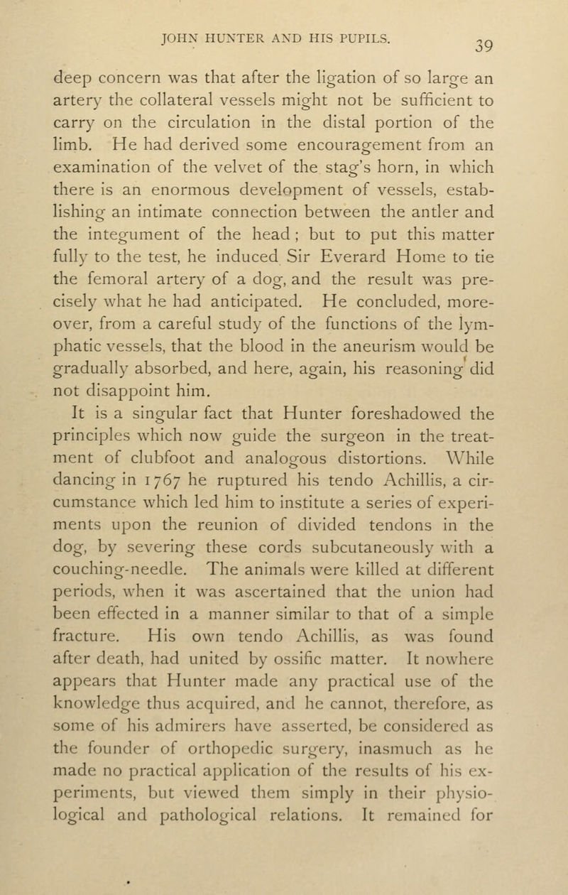 deep concern was that after the Hgation of so large an artery the collateral vessels might not be sufficient to carry on the circulation in the distal portion of the limb. He had derived some encourag^ement from an examination of the velvet of the stag's horn, in which there is an enormous development of vessels, estab- lishing an intimate connection between the antler and the integument of the head ; but to put this matter fully to the test, he induced Sir Everard Home to tie the femoral artery of a dog, and the result was pre- cisely what he had anticipated. He concluded, more- over, from a careful study of the functions of the lym- phatic vessels, that the blood in the aneurism would be gradually absorbed, and here, again, his reasoning did not disappoint him. It is a singular fact that Hunter foreshadowed the principles which now guide the surgeon in the treat- ment of clubfoot and analogous distortions. While dancing in i i^] he ruptured his tendo Achillis, a cir- cumstance which led him to institute a series of experi- ments upon the reunion of divided tendons in the dog, by severing these cords subcutaneously with a couching-needle. The animals were killed at different periods, when it was ascertained that the union had been effected in a manner similar to that of a simple fracture. His own tendo Achillis, as was found after death, had united by ossific matter. It nowhere appears that Hunter made any practical use of the knowledge thus acquired, and he cannot, therefore, as some of his admirers have asserted, be considered as the founder of orthopedic surgery, inasmuch as he made no practical application of the results of his ex- periments, but viewed them simply in their physio- logical and pathological relations. It remained for