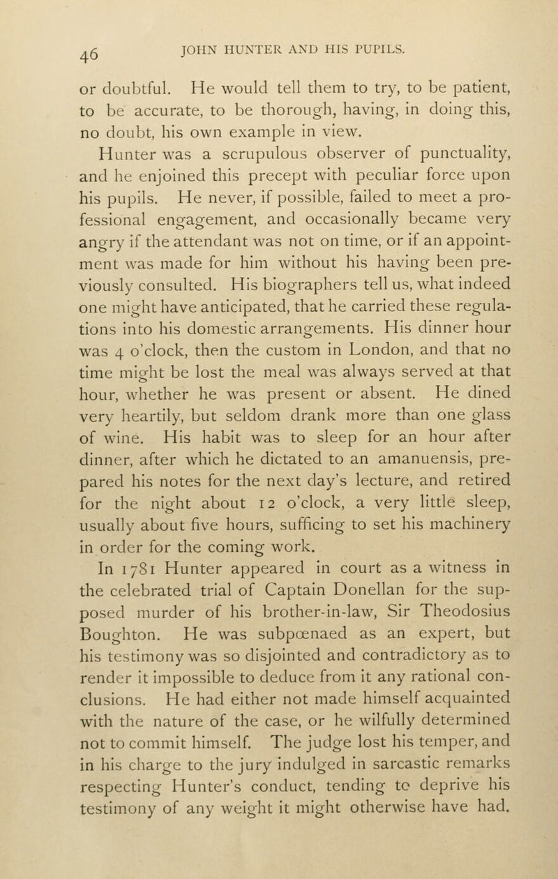 or doubtful. He would tell them to try, to be patient, to be accurate, to be thorough, having, In doing this, no doubt, his own example in view. Hunter was a scrupulous observer of punctuality, and he enjoined this precept with peculiar force upon his pupils. He never, if possible, failed to meet a pro- fessional engagement, and occasionally became very angry if the attendant was not on time, or if an appoint- ment was made for him without his having been pre- viously consulted. His biographers tell us, what indeed one might have anticipated, that he carried these regula- tions into his domestic arrauQ^ements. His dinner hour was 4 o'clock, then the custom in London, and that no time might be lost the meal was always served at that hour, whether he was present or absent. He dined very heardly, but seldom drank more than one glass of wine. His habit was to sleep for an hour after dinner, after which he dictated to an amanuensis, pre- pared his notes for the next day's lecture, and redred for the night about 12 o'clock, a very little sleep, usually about five hours, sufficing to set his machinery in order for the coming work. In 1781 Hunter appeared in court as a witness in the celebrated trial of Captain Donellan for the sup- posed murder of his brother-in-law. Sir Theodosius Boughton. He was subpcenaed as an expert, but his tesdmony was so disjointed and contradictory as to render it impossible to deduce from it any rational con- clusions. He had either not made himself acquainted with the nature of the case, or he wilfully determined not to commit himself. The judge lost his temper, and in his charge to the jury Indulged in sarcastic remarks respecdng Hunter's conduct, tending to deprive his testimony of any weight it might otherwise have had.