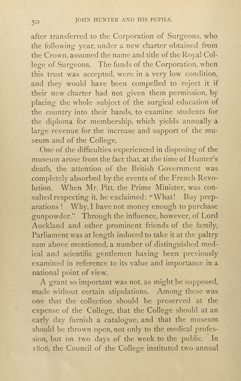 after transferred to the Corporation of Surgeons, who the following year, under a new charter obtained from the Crown, assumed the name and title of the Royal Col- lege of Surgeons. The funds of the Corporation, when this trust was accepted, were in a very low condition, and they would have been compelled to reject it if their new charter had not given them permission, by placing the whole subject of the surgical education of the country into their hands, to examine students for the diploma for membership, which yields annually a large revenue for the increase and support of the mu- seum and of the College. One of the difficulties experienced in disposing of the museum arose from the fact that, at the time of Hunter's death, the attention of the British Government was completely absorbed by the events of the French Revo- lution. When Mr. Pitt, the Prime Minister, was con- sulted respecting it, he exclaimed: What! Buy prep- arations ! Why, I have not money enough to purchase gunpowder. Through the influence, however, of Lord Auckland and other prominent friends of the family, Parliament was at length induced to take it at the paltry sum above mentioned, a number of distinguished med- ical and scientific gentlemen having been previously examined in reference to its value and importance in a national point of view. A grant so important was not, as might be supposed, made without certain stipulations. Among these was one that the collection should be preserved at the expense of the College, that the College should at an early day furnish a catalogue, and that the museum should be thrown open, not only to the medical profes- sion, but on two days of the week to the public. In 1806, the Council of the College instituted two annual