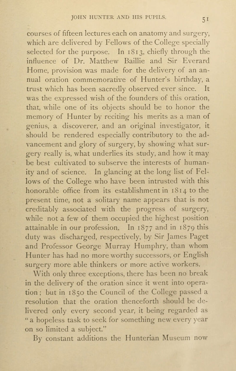 courses of fifteen lectures each on anatomy and surgery, which are dehvered by Fellows of the College specially selected for the purpose. In 1813, chiefly through the influence of Dr. Matthew Baillle and Sir Everard Home, provision was made for the delivery of an an- nual oration commemiorative of Hunter's birthday, a trust which has been sacredly observed ever since. It was the expressed wish of the founders of this oration, that, while one of its objects should be to honor the memory of Hunter by reciting his merits as a man of genius, a discoverer, and an original investigator, it should be rendered especially contributory to the ad- vancement and glory of surgery, by showing what sur- gery really is, what underlies its study, and how it may be best cultivated to subserve the interests of human- ity and of science. In glancing at the long list of Fel- lows of the College who have been intrusted with this honorable office from its establishment in 1814 to the present time, not a solitary name appears that is not creditably associated with the progress of surgery, while not a few of them occupied the highest position attainable in our profession. In 1877 and in 1879 this duty was discharged, respectively, by Sir James Paget and Professor George Murray Humphry, than whom Hunter has had no more worthy successors, or English surgery more able thinkers or more active workers. With only three exceptions, there has been no break in the delivery of the oration since it went into opera- tion; but in 1850 the Council of the College passed a resolution that the oration thenceforth should be de- livered only every second year, it being regarded as  a hopeless task to seek for something new every year on so limited a subject. By constant additions the Hunterian Museum now